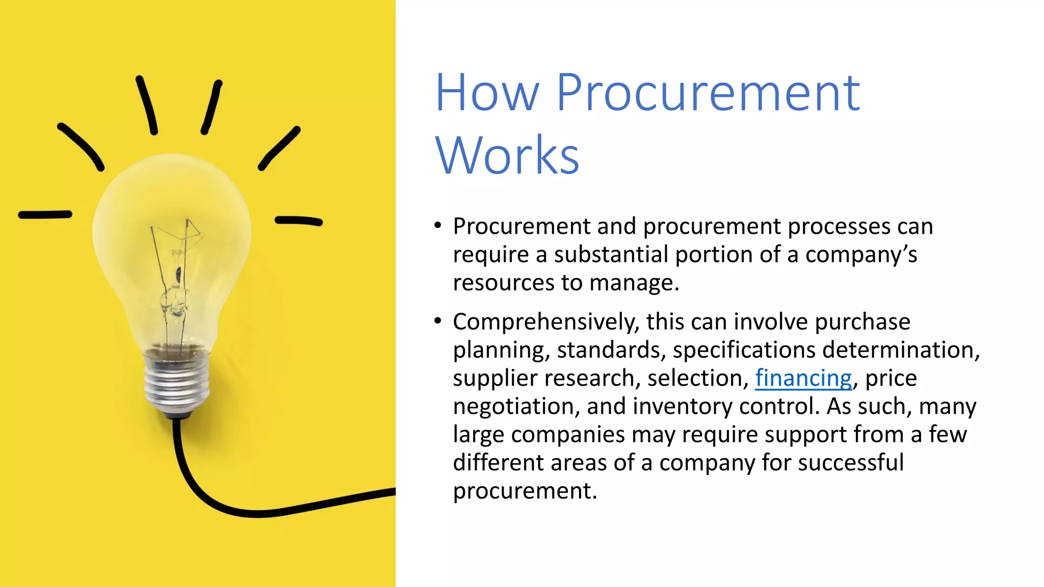 How Procurement
Works
• Procurement and procurement processes can
require a substantial portion of a company’s
resources to manage.
• Comprehensively, this can involve purchase
planning, standards, specifications determination,
supplier research, selection, financing, price
negotiation, and inventory control. As such, many
large companies may require support from a few
different areas of a company for successful
procurement.
 