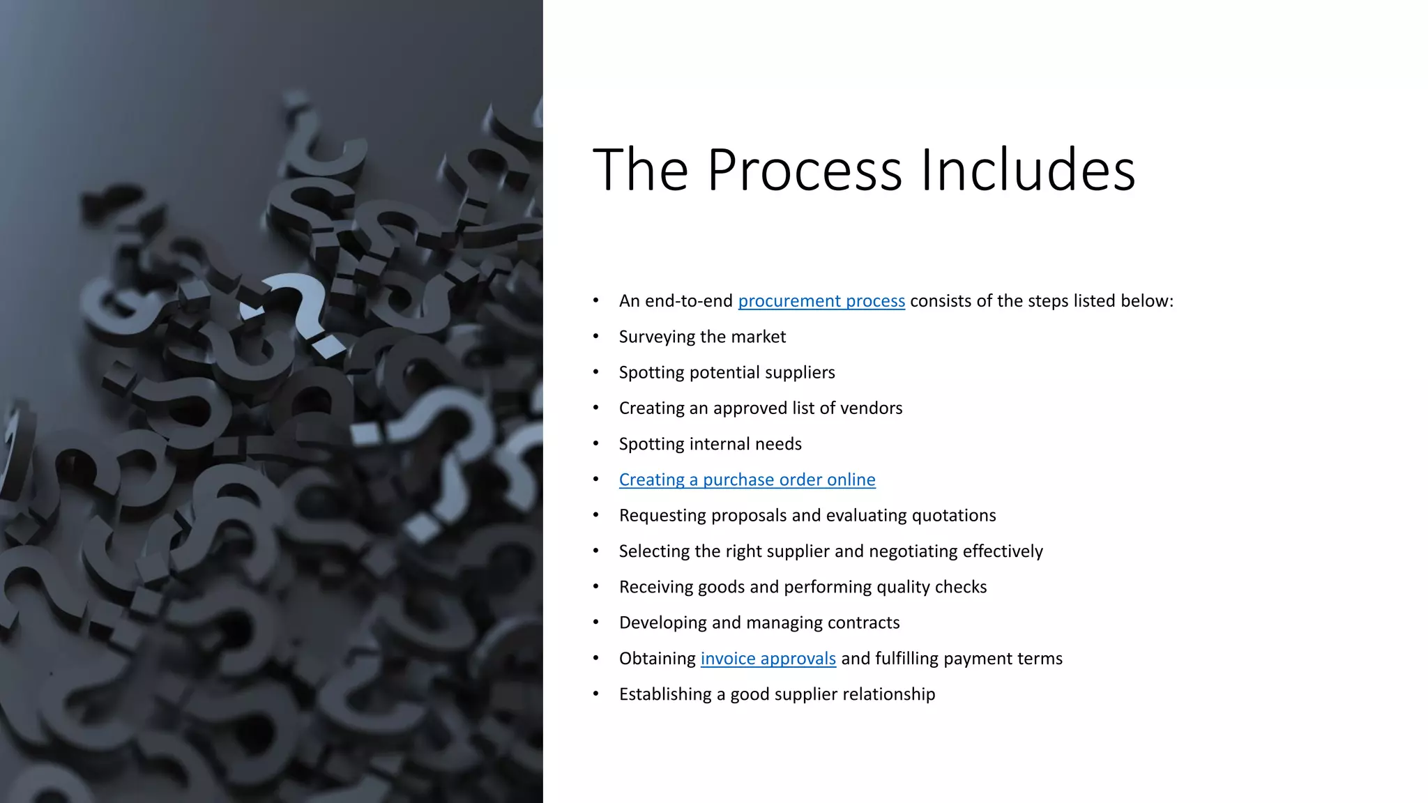 The Process Includes
• An end-to-end procurement process consists of the steps listed below:
• Surveying the market
• Spotting potential suppliers
• Creating an approved list of vendors
• Spotting internal needs
• Creating a purchase order online
• Requesting proposals and evaluating quotations
• Selecting the right supplier and negotiating effectively
• Receiving goods and performing quality checks
• Developing and managing contracts
• Obtaining invoice approvals and fulfilling payment terms
• Establishing a good supplier relationship
 