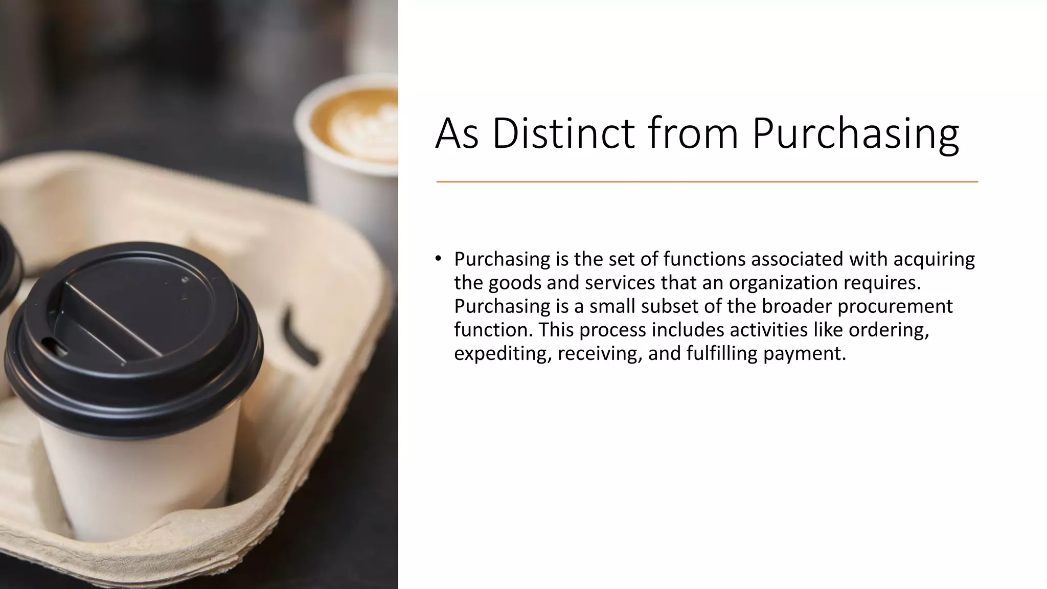 As Distinct from Purchasing
• Purchasing is the set of functions associated with acquiring
the goods and services that an organization requires.
Purchasing is a small subset of the broader procurement
function. This process includes activities like ordering,
expediting, receiving, and fulfilling payment.
 