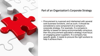 Part of an Organization’s Corporate Strategy
• Procurement is nuanced and intertwined with several
core business functions, and as such, it should be
considered a core component of a company’s
corporate strategy. For example, if a company’s
identity is based on being environmentally conscious,
then the procurement specialist’s strategy must focus
on engaging green suppliers. If a company has
specific goals, it needs to procure the right workers to
help it achieve them.
 