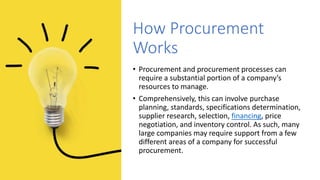 How Procurement
Works
• Procurement and procurement processes can
require a substantial portion of a company’s
resources to manage.
• Comprehensively, this can involve purchase
planning, standards, specifications determination,
supplier research, selection, financing, price
negotiation, and inventory control. As such, many
large companies may require support from a few
different areas of a company for successful
procurement.
 