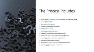 The Process Includes
• An end-to-end procurement process consists of the steps listed below:
• Surveying the market
• Spotting potential suppliers
• Creating an approved list of vendors
• Spotting internal needs
• Creating a purchase order online
• Requesting proposals and evaluating quotations
• Selecting the right supplier and negotiating effectively
• Receiving goods and performing quality checks
• Developing and managing contracts
• Obtaining invoice approvals and fulfilling payment terms
• Establishing a good supplier relationship
 