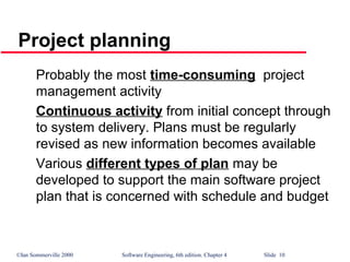 ©Ian Sommerville 2000 Software Engineering, 6th edition. Chapter 4 Slide 10
Project planning
Probably the most time-consuming project
management activity
Continuous activity from initial concept through
to system delivery. Plans must be regularly
revised as new information becomes available
Various different types of plan may be
developed to support the main software project
plan that is concerned with schedule and budget
 