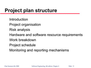 ©Ian Sommerville 2000 Software Engineering, 6th edition. Chapter 4 Slide 13
Project plan structure
Introduction
Project organisation
Risk analysis
Hardware and software resource requirements
Work breakdown
Project schedule
Monitoring and reporting mechanisms
 