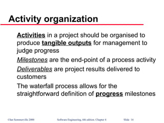 ©Ian Sommerville 2000 Software Engineering, 6th edition. Chapter 4 Slide 14
Activity organization
Activities in a project should be organised to
produce tangible outputs for management to
judge progress
Milestones are the end-point of a process activity
Deliverables are project results delivered to
customers
The waterfall process allows for the
straightforward definition of progress milestones
 