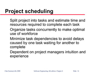 ©Ian Sommerville 2000 Software Engineering, 6th edition. Chapter 4 Slide 16
Project scheduling
Split project into tasks and estimate time and
resources required to complete each task
Organize tasks concurrently to make optimal
use of workforce
Minimize task dependencies to avoid delays
caused by one task waiting for another to
complete
Dependent on project managers intuition and
experience
 