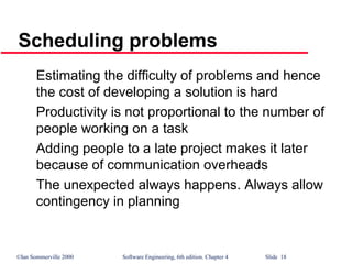 ©Ian Sommerville 2000 Software Engineering, 6th edition. Chapter 4 Slide 18
Scheduling problems
Estimating the difficulty of problems and hence
the cost of developing a solution is hard
Productivity is not proportional to the number of
people working on a task
Adding people to a late project makes it later
because of communication overheads
The unexpected always happens. Always allow
contingency in planning
 