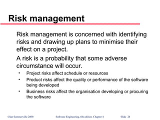 ©Ian Sommerville 2000 Software Engineering, 6th edition. Chapter 4 Slide 24
Risk management
Risk management is concerned with identifying
risks and drawing up plans to minimise their
effect on a project.
A risk is a probability that some adverse
circumstance will occur.
• Project risks affect schedule or resources
• Product risks affect the quality or performance of the software
being developed
• Business risks affect the organisation developing or procuring
the software
 