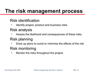 ©Ian Sommerville 2000 Software Engineering, 6th edition. Chapter 4 Slide 26
The risk management process
Risk identification
• Identify project, product and business risks
Risk analysis
• Assess the likelihood and consequences of these risks
Risk planning
• Draw up plans to avoid or minimise the effects of the risk
Risk monitoring
• Monitor the risks throughout the project
 