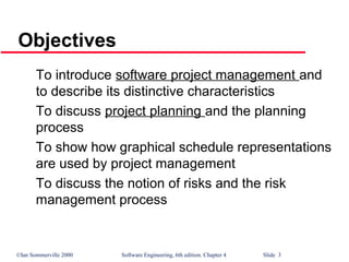 ©Ian Sommerville 2000 Software Engineering, 6th edition. Chapter 4 Slide 3
Objectives
To introduce software project management and
to describe its distinctive characteristics
To discuss project planning and the planning
process
To show how graphical schedule representations
are used by project management
To discuss the notion of risks and the risk
management process
 