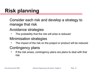 ©Ian Sommerville 2000 Software Engineering, 6th edition. Chapter 4 Slide 32
Risk planning
Consider each risk and develop a strategy to
manage that risk
Avoidance strategies
• The probability that the risk will arise is reduced
Minimisation strategies
• The impact of the risk on the project or product will be reduced
Contingency plans
• If the risk arises, contingency plans are plans to deal with that
risk
 