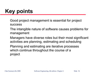 ©Ian Sommerville 2000 Software Engineering, 6th edition. Chapter 4 Slide 36
Key points
Good project management is essential for project
success
The intangible nature of software causes problems for
management
Managers have diverse roles but their most significant
activities are planning, estimating and scheduling
Planning and estimating are iterative processes
which continue throughout the course of a
project
 