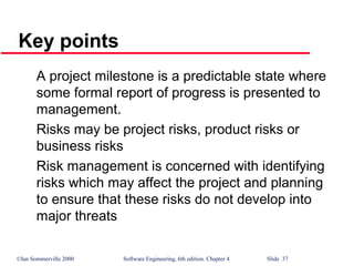 ©Ian Sommerville 2000 Software Engineering, 6th edition. Chapter 4 Slide 37
A project milestone is a predictable state where
some formal report of progress is presented to
management.
Risks may be project risks, product risks or
business risks
Risk management is concerned with identifying
risks which may affect the project and planning
to ensure that these risks do not develop into
major threats
Key points
 