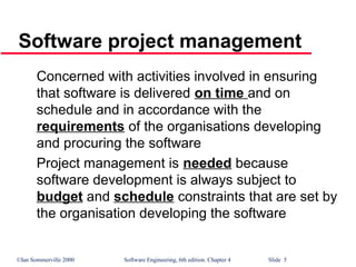 ©Ian Sommerville 2000 Software Engineering, 6th edition. Chapter 4 Slide 5
Concerned with activities involved in ensuring
that software is delivered on time and on
schedule and in accordance with the
requirements of the organisations developing
and procuring the software
Project management is needed because
software development is always subject to
budget and schedule constraints that are set by
the organisation developing the software
Software project management
 