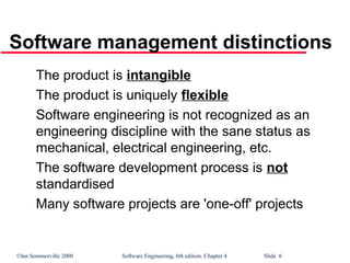 ©Ian Sommerville 2000 Software Engineering, 6th edition. Chapter 4 Slide 6
The product is intangible
The product is uniquely flexible
Software engineering is not recognized as an
engineering discipline with the sane status as
mechanical, electrical engineering, etc.
The software development process is not
standardised
Many software projects are 'one-off' projects
Software management distinctions
 