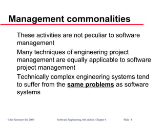©Ian Sommerville 2000 Software Engineering, 6th edition. Chapter 4 Slide 8
These activities are not peculiar to software
management
Many techniques of engineering project
management are equally applicable to software
project management
Technically complex engineering systems tend
to suffer from the same problems as software
systems
Management commonalities
 