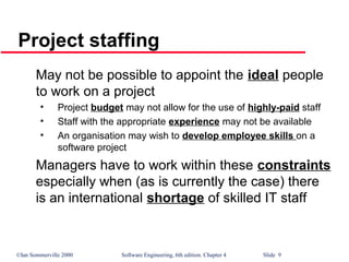 ©Ian Sommerville 2000 Software Engineering, 6th edition. Chapter 4 Slide 9
Project staffing
May not be possible to appoint the ideal people
to work on a project
• Project budget may not allow for the use of highly-paid staff
• Staff with the appropriate experience may not be available
• An organisation may wish to develop employee skills on a
software project
Managers have to work within these constraints
especially when (as is currently the case) there
is an international shortage of skilled IT staff
 