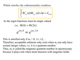 As the eigen functions must be single valued
This is satisfied only if ml = 0, ±1, ±2, ..
Therefore, acceptable solutions only exist when ml can only have
certain integer values, i.e. it is a quantum number.
Thus, ml is called the magnetic quantum number in spectroscopy
because it plays role when atom interacts with magnetic fields.
 