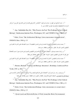 013
‫مراجع‬:
1
-‫د‬.‫البدددا‬ ‫عبدددد‬‫ود‬ ‫إبدددراهيم‬ ‫قي‬.،‫إبدددراهيم‬ ‫حدددازم‬"‫العربدددي‬ ‫المشدددرق‬ ‫فدددي‬ ‫للعمدددارة‬ ‫التددداريخي‬ ‫المنظدددور‬"‫مركدددز‬ ،
‫فبراير‬ ،‫والمعمارية‬ ‫التخطيطية‬ ‫الدراسات‬0717.‫ص‬.3
2
- Isar, Yudhishthir Raj, Ed., "Why Preserve the Past? The Challenge to Our Cultural
Heritage", Smithsonian Institute Press, Washington, D.C. and UNESCO, Paris, 1986. p. 11
3
- Erder, Cevat, "Our Architectural Heritage: from consciousness to conservation",
UNESCO, Paris, 1986. p. 15
4
-،‫الخليفدددى‬ ‫جاسدددم‬ ‫ددد‬‫د‬‫محم‬"‫الخليجيدددة‬ ‫دددن‬‫د‬‫الم‬ ‫فدددى‬ ‫المعمدددارى‬ ‫ددراث‬‫د‬‫الت‬"‫العمراندددى‬ ‫التدددراث‬ ‫علدددى‬ ‫دداظ‬‫د‬‫الحف‬ ‫نددددوة‬ ،
‫ا‬ ‫الخليجى‬‫الدوحة‬ ،‫لمميز‬-،‫قطر‬0-3‫اكتوبر‬0772.‫ص‬006
5
-‫م‬.،‫ددوخش‬‫د‬‫ب‬ ‫ددد‬‫د‬‫محم‬ ‫دداد‬‫د‬‫رش‬"‫ددى‬‫د‬‫دب‬ ‫ددارة‬‫د‬‫ام‬ ‫ددى‬‫د‬‫ف‬ ‫ددز‬‫د‬‫الممي‬ ‫ددى‬‫د‬‫الخليج‬ ‫ددى‬‫د‬‫العمران‬ ‫ددراث‬‫د‬‫الت‬ ‫ددى‬‫د‬‫عل‬ ‫دداظ‬‫د‬‫الحف‬"‫دداظ‬‫د‬‫الحف‬ ‫دددوة‬‫د‬‫ن‬ ،
‫الدوحة‬ ،‫المميز‬ ‫الخليجى‬ ‫العمرانى‬ ‫التراث‬ ‫على‬-،‫قطر‬0-3‫اكتوبر‬0772.‫ص‬515
6
-،‫الخليفدددى‬ ‫جاسدددم‬ ‫ددد‬‫د‬‫محم‬"‫دددن‬‫د‬‫الم‬ ‫فدددى‬ ‫المعمدددارى‬ ‫ددراث‬‫د‬‫الت‬‫الخليجيدددة‬"‫العمراندددى‬ ‫التدددراث‬ ‫علدددى‬ ‫دداظ‬‫د‬‫الحف‬ ‫نددددوة‬ ،
‫الدوحة‬ ،‫المميز‬ ‫الخليجى‬-،‫قطر‬0-3‫اكتوبر‬0772.‫ص‬033
-7
Prentice, Richard, "Tourism and Heritage Attractions", Routledge, London and New
Yourk, 1993. p. 202
8
-‫م‬ ‫بودريغدددو‬.‫ف‬.،‫انددددرادى‬ ‫دى‬"‫الحضدددر‬ ‫المواقدددع‬ ‫علدددى‬ ‫الحفددداظ‬‫ية‬"‫فدددي‬ ‫االشدددعب‬ ‫خدددالص‬ ‫الددددكتور‬ ‫ترجمدددة‬
‫الحضاري‬ ‫التراث‬ ‫صيانة‬‫الثقافة‬ ‫إدارة‬ ،‫العلوم‬ ‫و‬ ‫الثقافة‬ ‫و‬ ‫للتربية‬ ‫العربية‬ ‫المنظمة‬-‫تونس‬0771.‫ص‬343
9
- Isar, Yudhishthir Raj, Ed., "Why Preserve the Past? The Challenge to Our Cultural
Heritage", Smithsonian Institute Press, Washington, D.C. and UNESCO, Paris, 1986. p. 11
10
- Erder, Cevat, "Our Architectural Heritage: from consciousness to conservation",
UNESCO, Paris, 1986. p. 15
11
- Kevin Lynch and Malcolm Rivkin: A Walk Around the Block. Environmental
 