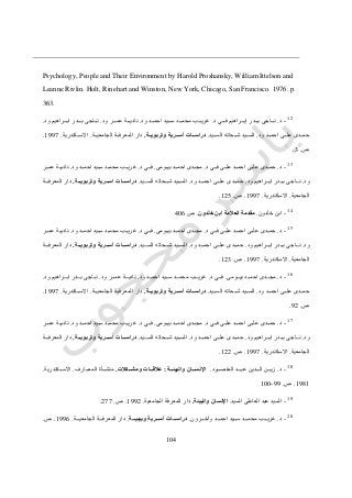 012
Psychology, People and Their Environment by Harold Proshansky, William Ittelson and
Leanne Rivlin. Holt, Rinehart and Winston, New York, Chicago, San Francisco. 1976. p.
363.
12
-‫د‬.‫د‬ ‫دددي‬‫د‬‫ف‬ ‫دددراهيم‬‫د‬‫إب‬ ‫ددددر‬‫د‬‫ب‬ ‫ددداجى‬‫د‬‫ن‬.‫ود‬ ‫دددد‬‫د‬‫احم‬ ‫ددديد‬‫د‬‫س‬ ‫دددد‬‫د‬‫محم‬ ‫دددب‬‫د‬‫غري‬.‫ود‬ ‫دددر‬‫د‬‫عم‬ ‫دددة‬‫د‬‫نادي‬.‫ود‬ ‫دددراهيم‬‫د‬‫اب‬ ‫ددددر‬‫د‬‫ب‬ ‫ددداجى‬‫د‬‫ن‬.
‫ددد‬‫د‬‫احم‬ ‫ددى‬‫د‬‫عل‬ ‫دددى‬‫د‬‫حم‬‫ود‬.‫دديد‬‫د‬‫الس‬ ‫ددحاته‬‫د‬‫ش‬ ‫دديد‬‫د‬‫الس‬.‫ااة‬‫ا‬‫وتربوي‬ ‫اارية‬‫ا‬‫أس‬ ‫ااات‬‫ا‬‫دراس‬.‫ددة‬‫د‬‫الجامعي‬ ‫ددة‬‫د‬‫المعرف‬ ‫دار‬.‫ددكندرية‬‫د‬‫االس‬.0777.
‫ص‬.3.
13
-‫د‬.‫د‬ ‫ددي‬‫د‬‫ف‬ ‫ددى‬‫د‬‫عل‬ ‫ددد‬‫د‬‫احم‬ ‫ددى‬‫د‬‫عل‬ ‫دددى‬‫د‬‫حم‬.‫ددومى‬‫د‬‫بي‬ ‫ددد‬‫د‬‫احم‬ ‫دددى‬‫د‬‫مج‬.‫د‬ ‫ددي‬‫د‬‫ف‬.‫ود‬ ‫ددد‬‫د‬‫احم‬ ‫دديد‬‫د‬‫س‬ ‫ددد‬‫د‬‫محم‬ ‫ددب‬‫د‬‫غري‬.‫ددر‬‫د‬‫عم‬ ‫ددة‬‫د‬‫نادي‬
‫ود‬.‫ود‬ ‫دددراهيم‬‫د‬‫اب‬ ‫ددددر‬‫د‬‫ب‬ ‫نددداجى‬.‫ود‬ ‫دددد‬‫د‬‫احم‬ ‫علدددى‬ ‫ددددى‬‫د‬‫حم‬.‫السددديد‬ ‫دددحاته‬‫د‬‫ش‬ ‫ددديد‬‫د‬‫الس‬.‫وتر‬ ‫ااارية‬‫ا‬‫اس‬ ‫اااات‬‫ا‬‫دراس‬‫اااة‬‫ا‬‫بوي‬.‫دددة‬‫د‬‫المعرف‬ ‫دار‬
‫الجامعية‬.‫االسكندرية‬.0777.‫ص‬.045.
14
-‫خلدون‬ ‫ابن‬.‫خلدون‬ ‫ابن‬ ‫العالمة‬ ‫مقدمة‬.‫ص‬216
15
-‫د‬.‫د‬ ‫ددي‬‫د‬‫ف‬ ‫ددى‬‫د‬‫عل‬ ‫ددد‬‫د‬‫احم‬ ‫ددى‬‫د‬‫عل‬ ‫دددى‬‫د‬‫حم‬.‫ددومى‬‫د‬‫بي‬ ‫ددد‬‫د‬‫احم‬ ‫دددى‬‫د‬‫مج‬.‫د‬ ‫ددي‬‫د‬‫ف‬.‫ود‬ ‫ددد‬‫د‬‫احم‬ ‫دديد‬‫د‬‫س‬ ‫ددد‬‫د‬‫محم‬ ‫ددب‬‫د‬‫غري‬.‫ددر‬‫د‬‫عم‬ ‫ددة‬‫د‬‫نادي‬
‫ود‬.‫ود‬ ‫دددراهيم‬‫د‬‫اب‬ ‫ددددر‬‫د‬‫ب‬ ‫نددداجى‬.‫ود‬ ‫دددد‬‫د‬‫احم‬ ‫علدددى‬ ‫ددددى‬‫د‬‫حم‬.‫السددديد‬ ‫دددحاته‬‫د‬‫ش‬ ‫ددديد‬‫د‬‫الس‬.‫اااات‬‫ا‬‫دراس‬‫اااة‬‫ا‬‫وتربوي‬ ‫ااارية‬‫ا‬‫أس‬.‫دددة‬‫د‬‫المعرف‬ ‫دار‬
‫الجامعية‬.‫االسكندرية‬.0777.‫ص‬.043.
16
-‫د‬.‫بيدددومى‬ ‫احمدددد‬ ‫مجددددى‬.‫د‬ ‫فدددي‬.‫ود‬ ‫احمدددد‬ ‫سددديد‬ ‫محمدددد‬ ‫غريدددب‬.‫ود‬ ‫عمدددر‬ ‫ناديدددة‬.‫ود‬ ‫ابدددراهيم‬ ‫بددددر‬ ‫نددداجى‬.
‫ود‬ ‫ددد‬‫د‬‫احم‬ ‫ددى‬‫د‬‫عل‬ ‫دددى‬‫د‬‫حم‬.‫دديد‬‫د‬‫الس‬ ‫ددحاته‬‫د‬‫ش‬ ‫دديد‬‫د‬‫الس‬.‫ااة‬‫ا‬‫وتربوي‬ ‫اارية‬‫ا‬‫أس‬ ‫ااات‬‫ا‬‫دراس‬.‫ددة‬‫د‬‫الجامعي‬ ‫ددة‬‫د‬‫المعرف‬ ‫دار‬.‫ددكندرية‬‫د‬‫االس‬.0777.
‫ص‬.74.
17
-‫د‬.‫د‬ ‫ددي‬‫د‬‫ف‬ ‫ددى‬‫د‬‫عل‬ ‫ددد‬‫د‬‫احم‬ ‫ددى‬‫د‬‫عل‬ ‫دددى‬‫د‬‫حم‬.‫ددومى‬‫د‬‫بي‬ ‫ددد‬‫د‬‫احم‬ ‫دددى‬‫د‬‫مج‬.‫د‬ ‫ددي‬‫د‬‫ف‬.‫ود‬ ‫ددد‬‫د‬‫احم‬ ‫دديد‬‫د‬‫س‬ ‫ددد‬‫د‬‫محم‬ ‫ددب‬‫د‬‫غري‬.‫ددر‬‫د‬‫عم‬ ‫ددة‬‫د‬‫نادي‬
‫ود‬.‫ود‬ ‫دددراهيم‬‫د‬‫اب‬ ‫ددددر‬‫د‬‫ب‬ ‫نددداجى‬.‫ود‬ ‫دددد‬‫د‬‫احم‬ ‫علدددى‬ ‫ددددى‬‫د‬‫حم‬.‫السددديد‬ ‫دددحاته‬‫د‬‫ش‬ ‫ددديد‬‫د‬‫الس‬.‫اااة‬‫ا‬‫وتربوي‬ ‫ااارية‬‫ا‬‫أس‬ ‫اااات‬‫ا‬‫دراس‬.‫دددة‬‫د‬‫المعرف‬ ‫دار‬
‫الجامعية‬.‫االسكندرية‬.0777.‫ص‬.044.
18
-‫د‬.‫دددود‬‫د‬‫المقص‬ ‫دددد‬‫د‬‫عب‬ ‫ددددين‬‫د‬‫ال‬ ‫دددن‬‫د‬‫زي‬.‫ااا‬‫ا‬‫اإلنس‬‫اااة‬‫ا‬‫والبيئ‬ ‫ان‬:‫اااكالت‬‫ا‬‫ومش‬ ‫اااات‬‫ا‬‫عالق‬.‫دددارف‬‫د‬‫المع‬ ‫دددأة‬‫د‬‫منش‬.‫دددكندرية‬‫د‬‫االس‬.
0710.‫ص‬.77-011
19
-‫السيد‬ ‫العاطى‬ ‫عبد‬ ‫السيد‬.‫والبيئة‬ ‫اإلنسان‬.‫الجامعية‬ ‫المعرفة‬ ‫دار‬.0774.‫ص‬.477.
20
-‫د‬.‫دددرون‬‫د‬‫وآخ‬ ‫دددد‬‫د‬‫احم‬ ‫ددديد‬‫د‬‫س‬ ‫دددد‬‫د‬‫محم‬ ‫دددب‬‫د‬‫غري‬.‫اااة‬‫ا‬‫وبيئي‬ ‫ااارية‬‫ا‬‫أس‬ ‫اااات‬‫ا‬‫دراس‬.‫دددة‬‫د‬‫الجامعي‬ ‫دددة‬‫د‬‫المعرف‬ ‫دار‬.0776.‫ص‬.
 