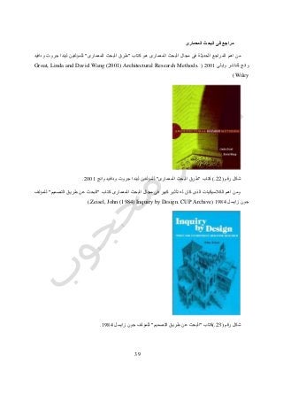37
‫المعمارى‬ ‫البحث‬ ‫فى‬ ‫مراجع‬
‫هو‬ ‫المعمارى‬ ‫البحث‬ ‫مجال‬ ‫فى‬ ‫الحديثة‬ ‫المراجع‬ ‫اهم‬ ‫من‬‫كتاب‬"‫المعمارى‬ ‫البحث‬ ‫طرق‬"‫ودافيد‬ ‫جروت‬ ‫ليندا‬ ‫للمؤلفين‬
‫وانج‬‫وايلى‬ ‫للناشر‬4110(Groat, Linda and David Wang (2001) Architectural Research Methods.
Wiley)
‫رقم‬ ‫شكل‬(22.)‫كتاب‬"‫المعمارى‬ ‫البحث‬ ‫طرق‬"‫وانج‬ ‫ودافيد‬ ‫جروت‬ ‫ليندا‬ ‫للمؤلفين‬4110.
‫كتاب‬ ‫المعمارى‬ ‫البحث‬ ‫مجال‬ ‫فى‬ ‫كبير‬ ‫تأثير‬ ‫له‬ ‫كان‬ ‫الذى‬ ‫الكالسيكيات‬ ‫اهم‬ ‫ومن‬"‫التصميم‬ ‫طريق‬ ‫عن‬ ‫البحث‬"‫للمؤلف‬
‫زايسل‬ ‫جون‬0712(Zeisel, John (1984) Inquiry by Design. CUP Archive.)
‫رقم‬ ‫شكل‬(23.)‫كتاب‬"‫التصميم‬ ‫طريق‬ ‫عن‬ ‫البحث‬"‫زايسل‬ ‫جون‬ ‫للمؤلف‬0712.
 