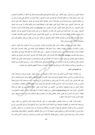 26
‫الحرائق‬ ‫من‬ ‫المبنى‬ ‫لحماية‬.‫للحصول‬ ‫التغطيات‬ ‫أو‬ ‫األسقف‬ ‫مع‬ ‫الحوائط‬ ‫فيها‬ ‫تتقابل‬ ‫التي‬ ‫المناطق‬ ‫إغالق‬ ‫على‬ ‫التأكيد‬ ‫ويجب‬
‫عازل‬ ‫على‬‫الحريق‬ ‫مقاومة‬ ‫في‬ ‫اضعف‬ ‫الوصالت‬ ‫مناطق‬ ‫أن‬ ‫حيث‬ ‫متصل‬.‫يتسرب‬ ‫أن‬ ‫يمكن‬ ‫التي‬ ‫األماكن‬ ‫من‬ ‫العديد‬ ‫وهناك‬
‫تساعد‬ ‫لكي‬ ‫البناء‬ ‫مواصفات‬ ‫تحديد‬ ‫عند‬ ‫خاصة‬ ‫أهمية‬ ‫إعطائها‬ ‫يجب‬ ‫لذا‬ ‫الحوائط‬ ‫بين‬ ‫الوصالت‬ ‫ومنها‬ ‫الحريق‬ ‫خاللها‬ ‫من‬
‫الحريق‬ ‫انتشار‬ ‫عدم‬ ‫على‬.‫المواد‬ ‫لجعل‬ ‫كبيرة‬ ‫أولوية‬ ‫إعطاء‬ ‫ويتم‬‫متصل‬ ‫واحد‬ ‫جسم‬ ‫أو‬ ‫غالف‬ ‫وكأنها‬ ‫معا‬ ‫تتصل‬ ‫المختلفة‬
‫للحريق‬ ‫مقاوم‬.‫واحد‬ ‫محتوى‬ ‫انه‬ ‫على‬ ‫للمبنى‬ ‫النظر‬ ‫يمكن‬ ‫هذا‬ ‫ومن‬a container‫ومقاومة‬ ‫مستمرة‬ ‫كاملة‬ ‫بطبقة‬ ‫مغطى‬
‫للحريق‬.‫الحوائط‬ ‫مثل‬ ‫لها‬ ‫الحريق‬ ‫مقاومة‬ ‫معامل‬ ‫يراعى‬ ‫أن‬ ‫والشبابيك‬ ‫األبواب‬ ‫مثل‬ ‫المبنى‬ ‫في‬ ‫فتحات‬ ‫عمل‬ ‫عند‬ ‫ويجب‬
‫وا‬‫ألرضيات‬.‫الفتحات‬ ‫قلت‬ ‫كلما‬ ‫للحريق‬ ‫المبنى‬ ‫مقاومة‬ ‫تتحسن‬ ‫لذلك‬ ‫الحريق‬ ‫من‬ ‫اكبر‬ ‫حماية‬ ‫يوفر‬ ‫تماما‬ ‫المغلق‬ ‫فالنطاق‬.
‫في‬ ‫يكونوا‬ ‫ولكنهم‬ ‫مكان‬ ‫إلى‬ ‫مكان‬ ‫من‬ ‫عبورهم‬ ‫خالل‬ ‫من‬ ‫للحريق‬ ‫المقاوم‬ ‫الغالف‬ ‫باختراق‬ ‫يقومون‬ ‫الناس‬ ‫استعمال‬ ‫وخالل‬
‫داخله‬ ‫وجودهم‬ ‫أثناء‬ ‫الغالف‬ ‫هذا‬ ‫حماية‬.
‫ا‬ ‫وهناك‬‫الساخن‬ ‫الهواء‬ ‫مثل‬ ‫المحتوى‬ ‫هذا‬ ‫من‬ ‫والخروج‬ ‫الدخول‬ ‫إلى‬ ‫تحتاج‬ ‫التي‬ ‫الناس‬ ‫بخالف‬ ‫العناصر‬ ‫من‬ ‫لعديد‬
‫وخالفه‬ ‫والمياه‬ ‫والكهرباء‬ ‫والغازات‬ ‫والبارد‬.‫تلك‬ ‫ولعمل‬ ‫الحماية‬ ‫غطاء‬ ‫في‬ ‫فتحات‬ ‫تعتبر‬ ‫الميكانيكية‬ ‫االختراقات‬ ‫وهذه‬
‫الحريق‬ ‫من‬ ‫الحماية‬ ‫مستوى‬ ‫على‬ ‫للمحافظة‬ ‫ونظم‬ ‫قواعد‬ ‫الفتحات‬‫يجب‬ ‫حائط‬ ‫مع‬ ‫تهوية‬ ‫قناة‬ ‫تقابل‬ ‫عند‬ ‫المثال‬ ‫سبيل‬ ‫وعلى‬
‫للحريق‬ ‫موقف‬ ‫وضع‬fire damper‫الحريق‬ ‫أثناء‬ ‫الفتحة‬ ‫إغالق‬ ‫على‬ ‫الصمام‬ ‫ذلك‬ ‫ويعمل‬.‫معالجته‬ ‫يتم‬ ‫الحريق‬ ‫ضد‬ ‫الدهان‬
‫الفراغ‬ ‫في‬ ‫الفتحات‬ ‫عند‬ ‫خاصة‬ ‫اعتبارات‬ ‫وضع‬ ‫مع‬ ‫متجانس‬ ‫نسيج‬ ‫باستخدام‬.‫مثل‬ ‫المبنى‬ ‫تشمل‬ ‫الحريق‬ ‫من‬ ‫فالحماية‬‫الغالف‬
‫للفراغ‬ ‫المستمر‬.‫واحد‬ ‫كغالف‬ ‫تعمل‬ ‫لكي‬ ‫تصنع‬ ‫البناء‬ ‫لمراحل‬ ‫المتعددة‬ ‫والوحدات‬ ‫فالمواد‬.‫الحماية‬ ‫مع‬ ‫التعامل‬ ‫صعوبة‬ ‫أن‬
‫متجانس‬ ‫واحد‬ ‫كسطح‬ ‫تكييفهم‬ ‫ومحاولة‬ ‫المكونات‬ ‫انفصال‬ ‫في‬ ‫تكمن‬ ‫هي‬ ‫البناء‬ ‫مواصفات‬ ‫خالل‬ ‫من‬ ‫الحريق‬ ‫من‬.
2-‫الماء‬ ‫من‬ ‫الحماية‬
‫األخر‬ ‫الهامة‬ ‫الوظائف‬ ‫من‬‫مخاطر‬ ‫من‬ ‫ومحتوياته‬ ‫سكانه‬ ‫حماية‬ ‫هو‬ ‫للمبنى‬ ‫ى‬‫الماء‬.‫البناء‬ ‫ومواصفات‬ ‫شروط‬ ‫وتفرق‬
‫األرض‬ ‫من‬ ‫القادم‬ ‫الماء‬ ‫بين‬(‫والرطوبة‬ ‫الجوفية‬ ‫المياه‬)‫السماء‬ ‫من‬ ‫القادم‬ ‫والماء‬(‫والثلج‬ ‫المطر‬)‫كل‬ ‫من‬ ‫الحماية‬ ‫طرق‬ ‫وتحدد‬
‫منها‬.‫إ‬ ‫المبنى‬ ‫يتخلل‬ ‫أن‬ ‫يمكن‬ ‫األرضي‬ ‫والماء‬ ‫األرض‬ ‫على‬ ‫المباني‬ ‫تقف‬‫منعه‬ ‫يتم‬ ‫لم‬ ‫ذا‬.‫حماية‬ ‫طرق‬ ‫البناء‬ ‫مواصفات‬ ‫وتقدم‬
‫األرضي‬ ‫الماء‬ ‫ضد‬ ‫والرطوبة‬ ‫الماء‬ ‫من‬ ‫المبنى‬.‫واالنكسارات‬ ‫الفتحات‬ ‫من‬ ‫خالية‬ ‫عملها‬ ‫يجب‬ ‫واألرضيات‬ ‫الحوائط‬ ‫فقواعد‬.
‫ملساء‬ ‫عملها‬ ‫من‬ ‫االنتهاء‬ ‫فور‬ ‫ودهانها‬ ‫تغطيتها‬ ‫طرق‬ ‫من‬ ‫العديد‬ ‫وهناك‬(‫اإلمكان‬ ‫بقدر‬)‫قاب‬ ‫غير‬ ‫طبقة‬ ‫إلى‬ ‫للوصول‬‫لة‬
‫لالختراق‬.‫الماء‬ ‫ضد‬ ‫والعزل‬waterproofing‫بمواد‬ ‫األسطح‬ ‫تغليف‬ ‫أو‬ ‫سائلة‬ ‫بمواد‬ ‫األسطح‬ ‫لدهانات‬ ‫تركيبات‬ ‫من‬ ‫يتكون‬
‫تغطية‬.‫مطاطي‬ ‫غطاء‬ ‫تكوين‬ ‫هو‬ ‫اإلجراء‬ ‫هذا‬ ‫وأساس‬(‫المطر‬ ‫حذاء‬ ‫مثل‬)‫أعلى‬ ‫يقف‬ ‫األساسات‬ ‫حول‬ ‫تماما‬ ‫اإلغالق‬ ‫محكم‬
‫خطورة‬ ‫الماء‬ ‫يمثل‬ ‫ال‬ ‫حيث‬ ‫األرض‬ ‫سطح‬.
‫ل‬ ‫بالنسبة‬‫السماء‬ ‫من‬ ‫القادم‬ ‫لماء‬(‫والثلج‬ ‫المطر‬)‫البلل‬ ‫من‬ ‫الداخلي‬ ‫الفراغ‬ ‫بحماية‬ ‫الحوائط‬ ‫تقوم‬ ‫أن‬ ‫فيجب‬.‫وتوفر‬
‫منها‬ ‫لكل‬ ‫الالزمة‬ ‫األسماك‬ ‫مع‬ ‫المناخية‬ ‫التغطيات‬ ‫من‬ ‫قائمة‬ ‫البناء‬ ‫مواصفات‬.‫األسطح‬ ‫وهذه‬(‫وألواح‬ ‫األلومونيوم‬ ‫شرائح‬ ‫مثل‬
‫الحجري‬ ‫والواجهات‬ ‫المعالج‬ ‫الخشب‬ ‫وألواح‬ ‫االسبستوس‬‫وخالفة‬ ‫ة‬)‫والثلوج‬ ‫المطر‬ ‫ماء‬ ‫من‬ ‫الحماية‬ ‫اجل‬ ‫من‬ ‫تحديدها‬ ‫يتم‬.
‫تعمل‬ ‫جعلها‬ ‫يمكن‬ ‫واألحكام‬ ‫وااللتصاق‬ ‫التطابق‬ ‫خالل‬ ‫من‬ ‫انه‬ ‫إال‬ ‫منفصلة‬ ‫صغيرة‬ ‫قطع‬ ‫من‬ ‫تتكون‬ ‫المواد‬ ‫تلك‬ ‫أن‬ ‫من‬ ‫وبالرغم‬
‫واحدة‬ ‫كوحدة‬.‫الما‬ ‫العزل‬ ‫إلى‬ ‫الوصول‬ ‫من‬ ‫نتمكن‬ ‫حتى‬ ‫قطعة‬ ‫كل‬ ‫طبقات‬ ‫ووضع‬ ‫تركيب‬ ‫طرق‬ ‫تحديد‬ ‫ويتم‬‫التام‬ ‫ئي‬.‫وإذا‬
 