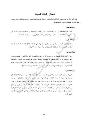 51
‫والبي‬ ‫االنسان‬‫ئات‬‫المحيطة‬
‫به‬ ‫الموجود‬ ‫للمكان‬ ‫ومعايشته‬ ‫وخبراته‬ ‫اليومية‬ ‫تجربته‬ ‫وتشكل‬ ‫باإلنسان‬ ‫المحيطة‬ ‫البيئة‬ ‫عناصر‬ ‫احد‬ ‫هى‬ ‫العمرانية‬ ‫البيئة‬.
‫المحيطة‬ ‫البيئات‬ ‫وتشمل‬‫باإلنسان‬‫يلى‬ ‫ما‬ ‫الحديث‬:
‫الطبيعية‬ ‫البيئة‬:
‫ا‬ ‫الطبيعية‬ ‫البيئة‬ ‫كانت‬‫االنسان‬ ‫وجده‬ ‫ما‬ ‫ول‬‫جماع‬ ‫او‬ ‫كفرد‬ ‫معها‬ ‫وتعامل‬ ‫حوله‬‫منعزلة‬ ‫ات‬‫على‬ ‫للتغلب‬
‫الظروف‬‫و‬ ‫القاسية‬ ‫المناخية‬‫من‬ ‫الحماية‬‫الضوارى‬‫و‬‫الرزق‬ ‫عن‬ ‫البحث‬‫والمجتمعات‬ ‫االسر‬ ‫وتكوين‬.
‫البيئة‬‫اإلنسانية‬:
‫االنسان‬ ‫احتاج‬‫وتكوين‬ ‫آخر‬ ‫انسان‬ ‫مع‬ ‫للتواجد‬‫فنشأت‬ ‫المنفعة‬ ‫وتبادل‬ ‫للحماية‬ ‫انسانى‬ ‫مجتمع‬‫المجتمعات‬
‫االجيال‬ ‫عبر‬ ‫المجتمع‬ ‫افراد‬ ‫توارثها‬ ‫التى‬ ‫والتقاليد‬ ‫والعادات‬ ‫الثقافات‬ ‫وتكونت‬.
‫العمرانية‬ ‫البيئة‬:
‫بأشكال‬ ‫والصغيرة‬ ‫الكبيرة‬ ‫العمرانية‬ ‫والتجمعات‬ ‫والمدن‬ ‫القرى‬ ‫وانشأ‬ ‫حوله‬ ‫من‬ ‫الطبيعية‬ ‫البيئة‬ ‫االنسان‬ ‫عمر‬
‫وبالب‬ ‫فيها‬ ‫وجد‬ ‫التى‬ ‫الطبيعية‬ ‫بالبيئة‬ ‫تأثرت‬ ‫متعددة‬ ‫وطرق‬‫العصور‬ ‫عبر‬ ‫تشكلت‬ ‫التى‬ ‫االنسانية‬ ‫يئة‬.‫وأصبحت‬
‫البيئة‬ ‫من‬ ‫بها‬ ‫ويحتمى‬ ‫وقته‬ ‫اغلب‬ ‫فيها‬ ‫يمضى‬ ‫التى‬ ‫العمرانية‬ ‫البيئة‬ ‫على‬ ‫اساسى‬ ‫بشكل‬ ‫معتمدة‬ ‫االنسان‬ ‫حياة‬
‫المحيطة‬ ‫االنسانية‬ ‫البيئة‬ ‫مع‬ ‫خاللها‬ ‫من‬ ‫ويتعامل‬ ‫الطبيعية‬‫ألداء‬‫االعمال‬‫و‬‫وتبادل‬‫المصالح‬.
‫االفتراضية‬ ‫البيئة‬:
‫مع‬ ‫ظهرت‬‫التى‬ ‫واالنترنت‬ ‫المتطورة‬ ‫االتصال‬ ‫تقنيات‬ ‫خالل‬ ‫من‬ ‫جديدة‬ ‫بيئة‬ ‫والعشرين‬ ‫الواحد‬ ‫القرن‬ ‫بداية‬
‫جديدة‬ ‫بيئة‬ ‫اوجدت‬‫افت‬‫حياة‬ ‫على‬ ‫كبير‬ ‫بشكل‬ ‫تؤثر‬ ‫ولكنها‬ ‫الطبيعية‬ ‫البيئة‬ ‫او‬ ‫المكان‬ ‫على‬ ‫تعتمد‬ ‫ال‬ ‫راضية‬
‫اآلخرين‬ ‫مع‬ ‫وتواصله‬ ‫ووجوده‬ ‫االنسان‬.‫البي‬ ‫على‬ ‫الجديدة‬ ‫البيئة‬ ‫هذه‬ ‫تأثير‬ ‫مازال‬‫طور‬ ‫فى‬ ‫االخرى‬ ‫ئات‬
‫االنسانية‬ ‫البيئة‬ ‫على‬ ‫تأثيراتها‬ ‫ظهرت‬ ‫ولكن‬ ‫والتغيير‬ ‫التكوين‬‫اوال‬‫اماكن‬ ‫فى‬ ‫بآخرين‬ ‫االنسان‬ ‫اتصال‬ ‫خالل‬ ‫من‬
‫بعيدة‬‫ثانيا‬ ‫العمرانية‬ ‫البيئة‬ ‫ثم‬‫االنسان‬ ‫واحتياجات‬ ‫الحياة‬ ‫انماط‬ ‫تغير‬ ‫خالل‬ ‫من‬‫البيئة‬ ‫على‬ ‫تأثيرها‬ ‫يظهر‬ ‫ولم‬
‫بشكل‬ ‫الطبيعية‬‫ا‬ ‫من‬ ‫ولكن‬ ‫بعد‬ ‫واضح‬‫والتدهور‬ ‫المناخية‬ ‫التغيرات‬ ‫مع‬ ‫التعامل‬ ‫فى‬ ‫مؤثرة‬ ‫تكون‬ ‫ان‬ ‫لمتوقع‬
‫الحاد‬ ‫البيئى‬.
 