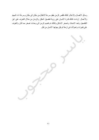 53
‫واإلعالم‬ ‫االتصال‬ ‫وسائل‬.‫ك‬‫مكان‬ ‫الى‬ ‫مكان‬ ‫من‬ ‫االنتقال‬ ‫سرعة‬ ‫بفعل‬ ‫الزمن‬ ‫تقلص‬ ‫ذلك‬‫المهام‬ ‫اداء‬ ‫وسرعة‬
‫واألعمال‬.‫ادق‬ ‫على‬ ‫التعرف‬ ‫خالل‬ ‫من‬ ‫والزمان‬ ‫المكان‬ ‫تفاصيل‬ ‫رؤية‬ ‫على‬ ‫االنسان‬ ‫قدرة‬ ‫كذلك‬ ‫ازدادت‬
‫التفاصيل‬‫وابعد‬‫االحداث‬‫واصغر‬‫االماكن‬‫وكذلك‬‫تم‬‫اصغر‬ ‫وحدات‬ ‫الى‬ ‫الزمن‬ ‫تقسيم‬‫كان‬ ‫مما‬‫والتعرف‬
‫تغيرا‬ ‫على‬‫وتحوالت‬ ‫ت‬‫ازمنة‬ ‫فى‬‫يعرفها‬ ‫يكن‬ ‫لم‬‫االنسان‬‫قبل‬ ‫من‬.
 