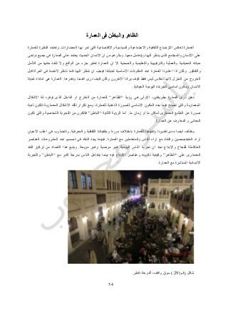 52
‫العمارة‬ ‫فى‬ ‫والباطن‬ ‫الظاهر‬
‫الحضارات‬ ‫بها‬ ‫تمر‬ ‫التى‬ ‫واالقتصادية‬ ‫والسياسية‬ ‫واالجتماعية‬ ‫الثقافية‬ ‫االوضاع‬ ‫تعكس‬ ‫العمارة‬.‫للعمارة‬ ‫النظرة‬ ‫وتعتمد‬
‫معها‬ ‫ويتعامل‬ ‫اليها‬ ‫ينظر‬ ‫الذى‬ ‫والمجتمع‬ ‫االنسان‬ ‫على‬.‫االنس‬ ‫ان‬ ‫من‬ ‫وبالرغم‬‫نواحى‬ ‫جميع‬ ‫فى‬ ‫العمارة‬ ‫على‬ ‫يعتمد‬ ‫الحديث‬ ‫ان‬
‫التأمل‬ ‫من‬ ‫حقها‬ ‫تأخذ‬ ‫وال‬ ‫الواقع‬ ‫من‬ ‫جزء‬ ‫تعتبر‬ ‫العمارة‬ ‫ان‬ ‫اال‬ ‫والصحية‬ ‫والتعليمية‬ ‫والترفيهية‬ ‫والعملية‬ ‫المعيشية‬ ‫حياته‬
‫والتفكير‬.‫النفسنا‬ ‫ننظر‬ ‫كما‬ ‫اليها‬ ‫ننظر‬ ‫ان‬ ‫فيجب‬ ‫لحياتنا‬ ‫االساسية‬ ‫المكونات‬ ‫احد‬ ‫العمارة‬ ‫اعتبرنا‬ ‫اذا‬ ‫ولكن‬‫قبل‬ ‫المرآة‬ ‫فى‬
‫ونقدرها‬ ‫انفسنا‬ ‫نرى‬ ‫كيف‬ ‫ولكن‬ ‫االخرون‬ ‫يرانا‬ ‫كيف‬ ‫فقط‬ ‫ليس‬ ‫تعكس‬ ‫النها‬ ‫المنزل‬ ‫من‬ ‫الخروج‬.‫لحياة‬ ‫امتداد‬ ‫هى‬ ‫العمارة‬
‫الحياتية‬ ‫اليومية‬ ‫لتجربته‬ ‫اساسى‬ ‫ومكون‬ ‫االنسان‬.
‫رؤية‬ ‫هى‬ ‫االولى‬ ،‫بطريقتين‬ ‫العمارة‬ ‫نرى‬ ‫نحن‬“‫الظاهر‬”‫توفره‬ ‫الذى‬ ‫الداخل‬ ‫او‬ ‫الخارج‬ ‫من‬ ‫للعمارة‬‫االشكال‬ ‫لنا‬
‫لدينا‬ ‫تتكون‬ ‫المعمارية‬ ‫االشكال‬ ‫تلك‬ ‫تكرار‬ ‫ومع‬ ،‫للعمارة‬ ‫الذهنية‬ ‫للصورة‬ ‫االساسى‬ ‫المكون‬ ‫بعد‬ ‫فيما‬ ‫تصبح‬ ‫والتى‬ ‫المعمارية‬
‫ما‬ ‫زمان‬ ‫او‬ ‫ما‬ ‫لمكان‬ ‫المعمارى‬ ‫الطابع‬ ‫عن‬ ‫صورة‬.‫الثانية‬ ‫الرؤية‬ ‫أما‬“‫الباطن‬”‫تكون‬ ‫والتى‬ ‫الشخصية‬ ‫التجربة‬ ‫من‬ ‫فتتكون‬
‫عن‬ ‫المعارف‬ ‫و‬ ‫المعانى‬‫العمارة‬.
‫والمعرفية‬ ‫الثقافية‬ ‫وخلفياتنا‬ ‫دورنا‬ ‫باختالف‬ ‫للعمارة‬ ‫وتقييمنا‬ ‫تقديرنا‬ ‫مدى‬ ‫ايضا‬ ‫يختلف‬.‫االحيان‬ ‫اغلب‬ ‫فى‬ ‫وتتضارب‬
‫العمارة‬ ‫مع‬ ‫والمتعاملين‬ ‫الناس‬ ‫اراء‬ ‫مع‬ ‫والنقاد‬ ‫المتخصصين‬ ‫اراء‬.‫العناصر‬ ‫المشروعات‬ ‫احد‬ ‫تصميم‬ ‫فى‬ ‫النقاد‬ ‫يجد‬ ‫فبينما‬
‫للنجاح‬ ‫المتكاملة‬‫واإلبداع‬‫نج‬‫مريحة‬ ‫وغير‬ ‫مرضية‬ ‫غير‬ ‫اليومية‬ ‫الناس‬ ‫تجربة‬ ‫ان‬ ‫د‬.‫النقد‬ ‫تركيز‬ ‫من‬ ‫التضاد‬ ‫هذا‬ ‫وينبع‬
‫على‬ ‫المعمارى‬“‫الظاهر‬”‫مع‬ ‫اكبر‬ ‫بدرجة‬ ‫الناس‬ ‫يتفاعل‬ ‫بينما‬ ‫فيه‬ ‫االبداع‬ ‫وعناصر‬ ‫تكوينه‬ ‫وكيفية‬“‫الباطن‬”‫والتجربة‬
‫العمارة‬ ‫مع‬ ‫المباشرة‬ ‫االنسانية‬.
‫رقم‬ ‫شكل‬(29.)‫ألدوح‬ ،‫واقف‬ ‫سوق‬‫قطر‬ ،‫ة‬.
 