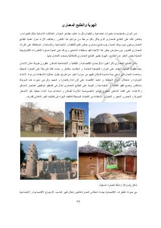 56
‫و‬ ‫الهوية‬‫المعمارى‬ ‫الطابع‬
‫تمر‬‫ال‬‫دول‬‫والمجتمعات‬‫و‬ ‫ثقافية‬ ‫و‬ ‫اجتماعية‬ ‫بتغيرات‬‫و‬ ‫التغيرات‬ ‫بتلك‬ ‫االنسانية‬ ‫العالقات‬ ‫و‬ ‫الحياة‬ ‫مظاهر‬ ‫اغلب‬ ‫تأثرت‬
‫ي‬‫الذى‬ ‫المعمارى‬ ‫الطابع‬ ‫على‬ ‫ذلك‬ ‫نعكس‬‫ي‬‫بكل‬ ‫تأثر‬‫من‬ ‫مرحلة‬‫التطور‬ ‫هذا‬ ‫مراحل‬.‫الطابع‬ ‫اهمية‬ ‫حول‬ ‫اآلراء‬ ‫وتختلف‬
‫المعمارى‬‫االجتماعية‬ ‫و‬ ‫الثقافية‬ ‫القيم‬ ‫يعكس‬ ‫معمارى‬ ‫طابع‬ ‫وجود‬ ‫أهمية‬ ‫يؤكد‬ ‫مؤيد‬ ‫فبين‬‫واإلنسانية‬‫و‬‫التراث‬ ‫على‬ ‫المحافظة‬
‫و‬ ‫القديم‬ ‫المعمارى‬‫بين‬‫التكنولوجية‬ ‫التطورات‬ ‫مسايرة‬ ‫اهمية‬ ‫على‬ ‫يؤكد‬ ‫و‬ ‫الماضى‬ ‫بمخلفات‬ ‫تقيد‬ ‫االتجاه‬ ‫هذا‬ ‫يعتبر‬ ‫معارض‬
‫المعمارى‬ ‫الطابع‬ ‫يظهر‬ ‫الهوية‬ ‫و‬ ‫الطابع‬ ‫عن‬ ‫النظر‬ ‫بغض‬ ‫الحديثة‬‫كإشكالية‬‫معها‬ ‫التعامل‬ ‫يصعب‬.
‫كبيرا‬ ‫تأثرا‬ ‫المعمارى‬ ‫الطابع‬ ‫يتأثر‬‫باأل‬‫وضاع‬‫للسكان‬ ‫االجتماعية‬ ‫و‬ ‫الثقافية‬ ‫و‬ ‫االقتصادية‬.‫فلقرون‬‫طويلة‬‫االنسان‬ ‫عاش‬
‫البسيطة‬ ‫تقليدية‬ ‫حياة‬‫المتاحة‬ ‫الطبيعية‬ ‫الموارد‬ ‫على‬ ‫تعتمد‬.‫المحلية‬ ‫العمارة‬ ‫على‬ ‫المرحلة‬ ‫تلك‬ ‫سمات‬ ‫و‬ ‫مظاهر‬ ‫انعكست‬ ‫و‬
‫طريق‬ ‫عن‬ ‫الجو‬ ‫حرارة‬ ‫من‬ ‫تقيهم‬ ‫للسكان‬ ‫مناسبة‬ ‫بيئة‬ ‫توفير‬ ‫فى‬ ‫العمارة‬ ‫وساهمت‬‫االنشاء‬ ‫مواد‬ ‫من‬ ‫لالستفادة‬ ‫مبتكرة‬ ‫حلول‬
‫الملطفة‬ ‫الرياح‬ ‫استغالل‬ ‫و‬ ‫المتوفرة‬.‫اعتمد‬ ‫و‬‫اال‬‫على‬ ‫قتصاد‬‫و‬ ‫الزراعة‬‫و‬ ‫التجارة‬‫ال‬‫والرعى‬ ‫صيد‬.‫تميزت‬‫ال‬ ‫هذه‬‫مرحلة‬
‫المسكن‬ ‫لعناصر‬ ‫الوظيفى‬ ‫التنظيم‬ ‫فى‬ ‫تمثل‬ ‫المعمارى‬ ‫الطابع‬ ‫على‬ ‫البيئية‬ ‫و‬ ‫االجتماعية‬ ‫و‬ ‫الثقافية‬ ‫للقيم‬ ‫واضح‬ ‫بانعكاس‬
‫وا‬‫االحجار‬ ‫مثل‬ ‫محلية‬ ‫انشاء‬ ‫مواد‬ ‫استخدام‬ ‫و‬ ‫للسكان‬ ‫الالزمة‬ ‫الخصوصية‬ ‫لتوفير‬ ‫المفتوح‬ ‫الداخلى‬ ‫الفناء‬ ‫على‬ ‫العتماد‬
‫من‬ ‫االستفادة‬ ‫و‬ ‫النخيل‬ ‫و‬ ‫الحجر‬ ‫و‬ ‫الجص‬ ‫و‬ ‫البحرية‬‫البسيطة‬ ‫التقنيات‬‫كملقف‬‫الهواء‬‫للغرف‬ ‫الداخلى‬ ‫الجو‬ ‫تلطيف‬ ‫فى‬.
‫رقم‬ ‫شكل‬(31.)‫للعمارة‬ ‫امثلة‬‫المحلية‬.
‫حد‬ ‫مع‬‫و‬‫ث‬‫ال‬‫طفر‬‫ات‬‫اال‬‫قتصادية‬‫ال‬ ‫انعكاس‬ ‫يحدث‬‫عمارة‬‫فت‬‫االجتماعية‬ ‫و‬ ‫االقتصادية‬ ‫االوضاع‬ ‫لتناسب‬ ‫كبير‬ ‫بشكل‬ ‫تغير‬
 
