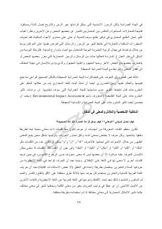 57
‫ومستقرة‬ ‫ثابتة‬ ‫تصل‬ ‫والتاريخ‬ ‫الزمن‬ ‫عبر‬ ‫قراءتها‬ ‫يمكن‬ ‫التي‬ ‫األساسية‬ ‫الرموز‬ ‫ولكن‬ ‫العمرانية‬ ‫البيئة‬ ‫في‬.
‫للتمي‬ ‫المعماريين‬ ‫بين‬ ‫والتنافس‬ ‫المستمرة‬ ‫للمحاوالت‬ ‫فنتيجة‬‫لغياب‬ ‫ونظرا‬ ‫اآلخرين‬ ‫وعن‬ ‫البعض‬ ‫بعضهم‬ ‫عن‬ ‫ز‬
‫تحولت‬ ‫فقد‬ ،‫السكنية‬ ‫األحياء‬ ‫مستوى‬ ‫على‬ ‫حتى‬ ‫أو‬ ‫للمدينة‬ ‫موحد‬ ‫طابع‬ ‫توفير‬ ‫في‬ ‫المعماري‬ ‫الطابع‬ ‫لجان‬ ‫تأثير‬
‫يوميا‬ ‫المواطن‬ ‫على‬ ‫نفسها‬ ‫تفرض‬ ‫التي‬ ‫والرسائل‬ ‫الرموز‬ ‫من‬ ‫كبير‬ ‫خليط‬ ‫إلى‬ ‫والتجارية‬ ‫السكنية‬ ‫المجاورات‬
‫مجا‬ ‫في‬ ‫تواجدها‬ ‫خالل‬ ‫من‬‫المدينة‬ ‫وشوارع‬ ‫أحياء‬ ‫مع‬ ‫للمتعامل‬ ‫اليومية‬ ‫البصرية‬ ‫الرؤية‬ ‫ل‬.‫من‬ ‫اليومية‬ ‫فالرحلة‬
‫أو‬ ‫البعض‬ ‫بعضها‬ ‫يعزز‬ ‫التي‬ ‫المعمارية‬ ‫والرموز‬ ‫الرسائل‬ ‫من‬ ‫مئات‬ ‫تتخللها‬ ‫المدرسة‬ ‫أو‬ ‫العمل‬ ‫مقر‬ ‫إلى‬ ‫السكن‬
‫في‬ ‫باإلنسان‬ ‫يؤدى‬ ‫والذي‬ ‫المجهول‬ ‫واغلبها‬ ‫المفهوم‬ ‫ومنها‬ ‫اآلخر‬ ‫البعض‬ ‫مع‬ ‫بعضها‬ ‫يتضارب‬‫المطاف‬ ‫نهاية‬
‫المحيطة‬ ‫العمرانية‬ ‫البيئة‬ ‫مع‬ ‫والترابط‬ ‫المعنى‬ ‫فقدان‬ ‫إلى‬.
‫يتيح‬ ‫بما‬ ‫الواعي‬ ‫الصحيح‬ ‫بالشكل‬ ‫المحيطة‬ ‫العمرانية‬ ‫البيئة‬ ‫قراءة‬ ‫كيفية‬ ‫على‬ ‫التعرف‬ ‫الضروري‬ ‫فمن‬ ‫لذلك‬
‫عليها‬ ‫والحكم‬ ‫تقييمها‬.‫على‬ ‫الحكم‬ ‫خاللها‬ ‫من‬ ‫يتم‬ ‫المعماري‬ ‫للنقد‬ ‫آليات‬ ‫تنشأ‬ ‫أن‬ ‫أيضا‬ ‫الضروري‬ ‫ومن‬
‫تحتويها‬ ‫سوف‬ ‫التي‬ ‫العمرانية‬ ‫للبيئة‬ ‫مناسبتها‬ ‫مدى‬ ‫لتقرير‬ ‫تنفيذها‬ ‫قبل‬ ‫المشروعات‬.‫تأثير‬ ‫دراسات‬ ‫إن‬
‫الطبيعية‬ ‫البيئة‬ ‫على‬ ‫المشروعات‬(‫باسم‬ ‫المعروف‬Environmental Impact Assessment)‫أن‬ ‫يجب‬
‫المحيطة‬ ‫واإلنسانية‬ ‫العمرانية‬ ‫البيئة‬ ‫على‬ ‫المشروعات‬ ‫تأثير‬ ‫أيضا‬ ‫يتضمن‬.
‫ال‬ ‫إشكالية‬‫المكان‬ ‫في‬ ‫والمعنى‬ ‫والدالئل‬ ‫شخصية‬
‫المباني‬ ‫تحمل‬ ‫كيف‬"‫المعاني‬"‫الصحيحة؟‬ ‫القراءة‬ ‫العمارة‬ ‫قراءة‬ ‫يمكن‬ ‫كيف‬ ‫؟‬
‫لطريقة‬ ‫تبعا‬ ‫معينة‬ ‫معاني‬ ‫ذات‬ ‫كلمات‬ ‫معا‬ ‫تكون‬ ‫حرف‬ ‫أو‬ ‫أبجديات‬ ‫من‬ ‫المعروفة‬ ‫اللغات‬ ‫معظم‬ ‫تتكون‬
‫وتتابعها‬ ‫نطقها‬.‫وترتيب‬ ‫الحروف‬ ‫تجاور‬ ‫ولكن‬ ‫ثابت‬ ‫بمعنى‬ ‫يختص‬ ‫ال‬ ‫حرف‬ ‫وكل‬‫للمعنى‬ ‫يتيح‬ ‫معين‬ ‫بشكل‬ ‫ها‬
‫تحملها‬ ‫التي‬ ‫األصوات‬ ‫خالل‬ ‫من‬ ‫الظهور‬.‫فاألحرف‬"‫ك‬"‫و‬"‫ل‬"‫و‬"‫م‬"‫مثل‬ ‫الكلمات‬ ‫من‬ ‫عدد‬ ‫تكون‬ ‫أن‬ ‫يمكن‬
"‫ملك‬"‫أو‬"‫كلم‬"‫أو‬"‫لكم‬"‫أو‬"‫مكل‬"‫أو‬"‫كمل‬"‫أو‬"‫لمك‬"‫يمكن‬ ‫معنى‬ ‫له‬ ‫الكلمات‬ ‫تلك‬ ‫اغلب‬ ‫أن‬ ‫حين‬ ‫وفى‬
‫م‬ ‫له‬ ‫ليس‬ ‫بعضها‬ ‫أن‬ ‫إال‬ ‫مباشرة‬ ‫عليه‬ ‫التعرف‬ ‫لإلنسان‬‫توجد‬ ‫حين‬ ‫في‬ ،‫للقاموس‬ ‫الرجوع‬ ‫بدون‬ ‫معروف‬ ‫عنى‬
‫اإلطالق‬ ‫على‬ ‫اللغة‬ ‫في‬ ‫لها‬ ‫معنى‬ ‫ال‬ ‫أخرى‬ ‫كلمات‬.‫من‬ ‫االنجليزية‬ ‫اللغة‬ ‫في‬ ‫الواحد‬ ‫الحرف‬ ‫أن‬ ‫نجد‬ ‫وبينما‬
‫النطق‬ ‫في‬ ‫واحدة‬ ‫بطريقة‬ ‫يستعمل‬ ‫والعشرون‬ ‫الستة‬ ‫حروفها‬(‫القليلة‬ ‫االستثناءات‬ ‫بعض‬ ‫إال‬)‫حروف‬ ‫أن‬ ‫نجد‬
‫وا‬ ‫الثمانية‬ ‫العربية‬ ‫اللغة‬‫األقل‬ ‫على‬ ‫مختلفة‬ ‫طرق‬ ‫بثالثة‬ ‫منها‬ ‫حرف‬ ‫كل‬ ‫يستخدم‬ ‫لعشرون‬(‫والضم‬ ‫والكسر‬ ‫الفتح‬
‫والتشديد‬ ‫السكون‬ ‫ثم‬)‫األخرى‬ ‫واللغات‬ ‫االنجليزية‬ ‫اللغة‬ ‫عن‬ ‫العربية‬ ‫اللغة‬ ‫في‬ ‫وتنوعها‬ ‫األلفاظ‬ ‫تعدد‬ ‫نجد‬ ‫لذلك‬
‫الالتيني‬ ‫األصل‬ ‫من‬.‫إل‬ ‫تشير‬ ‫ويجعلها‬ ‫الكلمة‬ ‫معنى‬ ‫من‬ ‫يغير‬ ‫الحروف‬ ‫ترتيب‬ ‫في‬ ‫خطأ‬ ‫اى‬ ‫إن‬‫مختلف‬ ‫معنى‬ ‫ى‬
‫مختلفة‬ ‫بطريقة‬ ‫استخدامه‬ ‫تم‬ ‫إذا‬ ‫مختلفة‬ ‫معاني‬ ‫إلى‬ ‫المعمارية‬ ‫االشكال‬ ‫تشير‬ ‫مثلما‬.
 