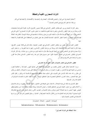 64
‫التراث‬‫المعماري‬:‫ال‬‫قيم‬‫ة‬‫و‬‫الحفاظ‬
"‫كل‬ ‫في‬ ‫واالجتماعية‬ ‫واالقتصادية‬ ‫والسياسية‬ ‫الحضارية‬ ‫للتفاعالت‬ ‫طبيعي‬ ‫إفراز‬ ‫هي‬ ‫المعمارية‬ ‫المعالم‬
‫الحديث‬ ‫العصر‬ ‫حتى‬ ‫التاريخ‬ ‫فجر‬ ‫منذ‬ ،‫مرحلة‬."1
‫التاريخ‬ ‫عصور‬ ‫كافة‬ ‫في‬ ‫اإلنساني‬ ‫التطور‬ ‫مظاهر‬ ‫أهم‬ ‫من‬ ‫المعماري‬ ‫التراث‬ ‫يعتبر‬.‫تأ‬‫باحتياجات‬ ‫العمرانية‬ ‫البيئة‬ ‫ثرت‬
‫اليوم‬ ‫نعتبره‬ ‫ما‬ ‫فأنتجت‬ ‫لتغيرها‬ ‫تبعا‬ ‫وتغيرت‬ ‫اإلنساني‬ ‫التطور‬ ‫مراحل‬ ‫من‬ ‫مرحلة‬ ‫كل‬"‫المعماري‬ ‫التراث‬"‫في‬ ‫كان‬ ‫الذي‬
‫اليومية‬ ‫حياتنا‬ ‫في‬ ‫نستخدمها‬ ‫ومنشآت‬ ‫مبان‬ ‫من‬ ‫اليوم‬ ‫ننتجه‬ ‫ما‬ ‫مثل‬ ‫مثله‬ ‫اليومية‬ ‫الحياة‬ ‫من‬ ‫جزءا‬ ‫الماضي‬.‫المقالة‬ ‫هذه‬ ‫تناقش‬
‫قيم‬‫واالستفادة‬ ‫القيمة‬ ‫تلك‬ ‫على‬ ‫المحافظة‬ ‫من‬ ‫نتمكن‬ ‫حتى‬ ‫معه‬ ‫للتعامل‬ ‫المناسبة‬ ‫األساليب‬ ‫اختيار‬ ‫وأهمية‬ ‫المعماري‬ ‫التراث‬ ‫ة‬
‫منها‬.
،‫التاريخ‬ ‫عصور‬ ‫كافة‬ ‫فى‬ ‫كان‬ ‫مثلما‬ ،‫الحديث‬ ‫العصر‬ ‫في‬ ‫اإلنساني‬ ‫التطور‬ ‫مظاهر‬ ‫من‬ ‫مظهر‬ ‫هو‬ ‫العمراني‬ ‫التطور‬
‫مر‬ ‫كل‬ ‫باحتياجات‬ ‫العمرانية‬ ‫البيئة‬ ‫تأثرت‬ ‫حيث‬‫لتغيرها‬ ‫تبعا‬ ‫تغيرت‬ ‫و‬ ‫االنسانى‬ ‫التطور‬ ‫مراحل‬ ‫من‬ ‫حلة‬.‫اليوم‬ ‫يعتبر‬ ‫ما‬ ‫و‬
‫منشآت‬ ‫من‬ ‫و‬ ‫مبانى‬ ‫من‬ ‫اليوم‬ ‫ننتجه‬ ‫ما‬ ‫مثل‬ ‫مثله‬ ‫اليومية‬ ‫الحياة‬ ‫من‬ ‫جزءا‬ ‫الماضى‬ ‫فى‬ ‫كان‬ ‫معماريا‬ ‫تراثا‬.‫التراث‬ ‫تأثر‬ ‫وقد‬
‫شدة‬ ‫و‬ ‫لسرعة‬ ‫نظرا‬ ‫مسبوق‬ ‫غير‬ ‫تأثيرا‬ ‫الحديث‬ ‫العصر‬ ‫فى‬ ‫العمرانى‬ ‫بالتطور‬ ‫العمرانى‬‫القرن‬ ‫هذا‬ ‫خالل‬ ‫االنسانى‬ ‫التطور‬
‫قبل‬ ‫من‬ ‫التاريخ‬ ‫فى‬ ‫تحدث‬ ‫لم‬ ‫بصورة‬.
‫العمرانى‬ ‫التراث‬ ‫على‬ ‫تأثيره‬ ‫و‬ ‫الحديث‬ ‫العصر‬ ‫فى‬ ‫االنسانى‬ ‫التطور‬
‫كجزء‬ ‫الماكينة‬ ‫و‬ ‫الصناعة‬ ‫ظهور‬ ‫احدثها‬ ‫التى‬ ‫المتالحقة‬ ‫التغيرات‬ ‫من‬ ‫بالعديد‬ ‫الحالى‬ ‫القرن‬ ‫خالل‬ ‫االنسانية‬ ‫مرت‬
‫لالن‬ ‫اليومية‬ ‫الحياة‬ ‫من‬ ‫اساسى‬‫سان‬.‫مكان‬ ‫من‬ ‫التنقل‬ ‫و‬ ‫الحركة‬ ‫يسرت‬ ‫التى‬ ‫المختلفة‬ ‫المواصالت‬ ‫وسائل‬ ‫و‬ ‫السيارة‬ ‫ظهرت‬ ‫و‬
‫مكان‬ ‫الى‬.‫قبل‬ ‫من‬ ‫له‬ ‫بالنسبة‬ ‫مجهولة‬ ‫كانت‬ ‫مختلفة‬ ‫حياة‬ ‫اساليب‬ ‫على‬ ‫التعرف‬ ‫على‬ ‫االنسان‬ ‫ذلك‬ ‫ساعد‬ ‫قد‬ ‫و‬.‫الناس‬ ‫اقبل‬ ‫و‬
‫الريفية‬ ‫المناطق‬ ‫محل‬ ‫الحضرية‬ ‫المناطق‬ ‫و‬ ‫المدن‬ ‫حلت‬ ‫و‬ ‫الحضر‬ ‫حياة‬ ‫على‬‫و‬ ‫المركزية‬ ‫الخدمات‬ ‫انتشرت‬ ‫حيث‬ ‫البدوية‬ ‫و‬
‫الصحية‬ ‫و‬ ‫االدارية‬ ‫النظم‬.
‫االتصال‬ ‫وسائل‬ ‫ظهرت‬ ‫و‬ ‫اليومية‬ ‫الحياة‬ ‫و‬ ‫االنتاج‬ ‫فى‬ ‫الميكنة‬ ‫على‬ ‫االعتماد‬ ‫و‬ ‫الحداثة‬ ‫حياة‬ ‫الى‬ ‫ذلك‬ ‫بعد‬ ‫االنسان‬ ‫انتقل‬
‫النائية‬ ‫المناطق‬ ‫فى‬ ‫حتى‬ ‫الحياة‬ ‫اسلوب‬ ‫من‬ ‫لتغير‬ ‫االعالم‬ ‫و‬.‫ج‬ ‫مرحلة‬ ‫االنسانية‬ ‫تعيش‬ ‫و‬‫يطلق‬ ‫سابقتها‬ ‫عن‬ ‫تماما‬ ‫مختلفة‬ ‫ديدة‬
‫عليها‬ ‫البعض‬"‫الحداثة‬ ‫بعد‬ ‫ما‬ ‫عصر‬"‫كله‬ ‫العالم‬ ‫فأصبح‬ ،‫المعلومات‬ ‫تبادل‬ ‫و‬ ‫االلى‬ ‫الحاسب‬ ‫و‬ ‫االتصال‬ ‫وسائل‬ ‫بتوافر‬ ‫تتميز‬
"‫صغيرة‬ ‫قرية‬"‫المادية‬ ‫و‬ ‫الجغرافية‬ ‫باالبعاد‬ ‫التأثر‬ ‫دون‬ ‫المعلومات‬ ‫افرادها‬ ‫يتبادل‬.‫به‬ ‫مرت‬ ‫التى‬ ‫المراحل‬ ‫تلخيص‬ ‫يمكن‬ ‫و‬‫ا‬
‫بأنها‬ ‫الحديث‬ ‫العصر‬ ‫فى‬ ‫االنسانية‬:
‫الصناعة‬-‫التحضر‬-‫الحداثة‬-‫المعلومات‬
Industrialization - Urbanization - Modernization - Information
‫العمرانى؟‬ ‫التراث‬ ‫على‬ ‫الحفاظ‬ ‫لماذا‬
 