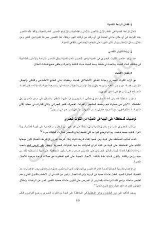 11
1-‫النفسية‬ ‫الراحة‬ ‫فقدان‬
‫الشعور‬ ‫ذلك‬ ‫ويتأكد‬ ‫للمدينة‬ ‫العام‬ ‫التصور‬ ‫واالرتياح‬ ‫والطمأنينة‬ ‫باألمان‬ ‫بالشعور‬ ‫األول‬ ‫المقام‬ ‫في‬ ‫النفسية‬ ‫الراحة‬ ‫تتمثل‬
‫اليوم‬ ‫أوقات‬ ‫من‬ ‫وقت‬ ‫أي‬ ‫في‬ ‫المدينة‬ ‫في‬ ‫ما‬ ‫مكان‬ ‫أي‬ ‫في‬ ‫التواجد‬ ‫عند‬.‫بي‬ ‫كبيرة‬ ‫بسرعة‬ ‫التصور‬ ‫هذا‬ ‫وينتقل‬‫ومن‬ ‫الناس‬ ‫ن‬
‫للمدينة‬ ‫والثقافي‬ ‫االجتماعي‬ ‫النجاح‬ ‫على‬ ‫كبيرا‬ ‫تأثيرا‬ ‫ويؤثر‬ ‫اإلعالم‬ ‫وسائل‬ ‫خالل‬.
2-‫النفسي‬ ‫التوتر‬ ‫زيادة‬
‫والطمأنينة‬ ‫واألمان‬ ‫بالراحة‬ ‫الشعور‬ ‫ويقل‬ ‫للمدينة‬ ‫العام‬ ‫للتصور‬ ‫يتغير‬ ‫المدينة‬ ‫في‬ ‫البصري‬ ‫التلوث‬ ‫عناصر‬ ‫تزايد‬ ‫عند‬
‫منطقة‬ ‫في‬ ‫وخاصة‬ ‫المدينة‬ ‫أنحاء‬ ‫مختلف‬ ‫في‬‫السكان‬ ‫طبقات‬ ‫جميع‬ ‫وملتقى‬ ‫والحركة‬ ‫النشاط‬ ‫حيث‬ ‫المدينة‬ ‫وسط‬.
3-‫االنتماء‬ ‫فقدان‬
‫وتهميش‬ ‫والثقافي‬ ‫االجتماعي‬ ‫الطابع‬ ‫على‬ ‫وطغيانه‬ ‫للمدينة‬ ‫االستهالكي‬ ‫الطابع‬ ‫وسيادة‬ ‫البصري‬ ‫التلوث‬ ‫تزايد‬ ‫مع‬
‫وت‬ ‫لها‬ ‫وانتمائه‬ ‫بالمدينة‬ ‫اإلنسان‬ ‫ترابط‬ ‫يقل‬ ‫وتاريخه‬ ‫ثقافته‬ ‫رموز‬ ‫عن‬ ‫وفصله‬ ‫اإلنسان‬‫لقضاء‬ ‫مكان‬ ‫له‬ ‫بالنسبة‬ ‫المدينة‬ ‫صبح‬
‫أخرى‬ ‫أماكن‬ ‫في‬ ‫تتوافر‬ ‫ال‬ ‫التي‬ ‫المصالح‬.
‫جل‬ ‫العمران‬ ‫ميدان‬ ‫في‬ ‫والتنظير‬ ‫التفكير‬ ‫عليهما‬ ‫يركز‬ ‫أساسيتين‬ ‫نقطتين‬ ‫حول‬ ‫حاليا‬ ‫العامة‬ ‫العمران‬ ‫إشكالية‬ ‫تتمحور‬
‫اهتماماته‬:‫وا‬ ‫العمراني‬ ‫للنمو‬ ‫المحركة‬ ‫والعوامل‬ ‫العناصر‬ ‫وضبط‬ ‫فهم‬ ‫محاولة‬ ‫هي‬ ‫األولى‬‫إنتاج‬ ‫عملية‬ ‫في‬ ‫تشارك‬ ‫لتي‬
‫منسجم‬ ‫عمراني‬ ‫لنمو‬ ‫واألشكال‬ ‫الصيغ‬ ‫وانسب‬ ‫افضل‬ ‫إيجاد‬ ‫محاولة‬ ‫فهي‬ ‫الثانية‬ ‫أما‬ ،‫المدينة‬.33
‫البصري‬ ‫التلوث‬ ‫من‬ ‫المدينة‬ ‫في‬ ‫البيئة‬ ‫على‬ ‫للمحافظة‬ ‫توصيات‬
‫البي‬ ‫على‬ ‫واألهمية‬ ‫الخطورة‬ ‫من‬ ‫كبير‬ ‫قدر‬ ‫على‬ ‫مشكلة‬ ‫يمثل‬ ‫النامية‬ ‫بالدول‬ ‫المتسارع‬ ‫الحضري‬ ‫النمو‬ ‫إن‬‫وبيئة‬ ‫العالمية‬ ‫ئة‬
‫خاصة‬ ‫بصفة‬ ‫النامية‬ ‫الدول‬.‫سوءا‬ ‫المشكلة‬ ‫فستزداد‬ ‫التحضر‬ ‫إيقاع‬ ‫تضبط‬ ‫التي‬ ‫القواعد‬ ‫توضع‬ ‫لم‬ ‫وما‬.34
‫أهمها‬ ‫ومن‬ ‫البيئة‬ ‫على‬ ‫المحافظة‬ ‫أساليب‬ ‫تتعدد‬‫البيئة‬ ‫شرطة‬ ‫إنشاء‬(‫النجدة‬ ‫شرطة‬ ‫أو‬ ‫المرور‬ ‫شرطة‬ ‫مثل‬)‫مهمتها‬ ‫تكون‬
‫أ‬ ‫كافة‬ ‫من‬ ‫البيئة‬ ‫على‬ ‫المحافظة‬ ‫على‬ ‫التأكيد‬‫البصرية‬ ‫الملوثات‬ ‫فيها‬ ‫بما‬ ‫الملوثات‬ ‫نواع‬.‫ويعتبر‬‫العام‬ ‫الوعي‬ ‫نشر‬‫بأهمية‬
‫من‬ ‫ذلك‬ ‫يتطلبه‬ ‫لما‬ ‫البيئة‬ ‫على‬ ‫المحافظة‬ ‫أساليب‬ ‫واهم‬ ‫اصعب‬ ‫اآلخرين‬ ‫على‬ ‫البصري‬ ‫والتأثير‬ ‫للبيئة‬ ‫العامة‬ ‫الملكية‬ ‫مراعاة‬
‫وتكلفة‬ ‫وزمن‬ ‫جهد‬.‫الم‬ ‫القيم‬ ‫على‬ ‫الجديدة‬ ‫األجيال‬ ‫بتنشئة‬ ‫عادة‬ ‫البداية‬ ‫وتكون‬‫لألجيال‬ ‫موجهة‬ ‫توعية‬ ‫حمالت‬ ‫مع‬ ‫طلوبة‬
‫القديمة‬.
‫منذ‬ ‫به‬ ‫االهتمام‬ ‫ويجب‬ ‫وفعال‬ ‫هام‬ ‫عامل‬ ‫المواطنين‬ ‫لدى‬ ‫للجماليات‬ ‫البصري‬ ‫اإلدراك‬ ‫لتنمية‬ ‫الجمالية‬ ‫بالتربية‬ ‫االهتمام‬ ‫إن‬
‫الجمال‬ ‫وإدراك‬ ‫الرؤية‬ ‫في‬ ‫حسية‬ ‫عادات‬ ‫الطفل‬ ‫لتعويد‬ ‫المبكرة‬ ‫الطفولة‬.‫ا‬ ‫بالتذوق‬ ‫االهتمام‬ ‫أن‬ ‫في‬ ‫شك‬ ‫من‬ ‫وليس‬‫وعدم‬ ‫لفني‬
‫وإطالق‬ ‫الرغبات‬ ‫عن‬ ‫الحر‬ ‫للتعبير‬ ‫صحية‬ ‫عادات‬ ‫تكوين‬ ‫على‬ ‫الحرص‬ ‫أو‬ ‫بالمدارس‬ ‫الدراسات‬ ‫تلك‬ ‫برامج‬ ‫ساعات‬ ‫تقليص‬
‫العام‬ ‫الذوق‬ ‫ورفع‬ ‫اإلبداعية‬ ‫والقدرات‬ ‫الخيال‬.35
‫على‬ ‫التأكيد‬ ‫ويجب‬‫التخطيط‬ ‫ودوائر‬ ‫البلديات‬ ‫دور‬‫و‬ ‫القوانين‬ ‫ووضع‬ ‫البصري‬ ‫التلوث‬ ‫من‬ ‫البيئة‬ ‫على‬ ‫المحافظة‬ ‫في‬‫النظم‬
 