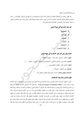 15
‫التنفيذ‬ ‫أو‬ ‫التصميم‬ ‫عملية‬ ‫في‬.
‫رغبات‬ ‫و‬ ‫احتياجات‬ ‫االعتبار‬ ‫في‬ ‫الوضع‬ ‫دون‬ ‫تصميمها‬ ‫تم‬ ‫التي‬ ‫المشروعات‬ ‫عن‬ ‫الناتجة‬ ‫المشاكل‬ ‫من‬ ‫العديد‬ ‫ظهور‬ ‫بعد‬
‫وجود‬ ‫إلى‬ ‫ماسة‬ ‫الحاجة‬ ‫أصبحت‬ ‫للمكان‬ ‫النهائي‬ ‫المستخدم‬‫المكان‬ ‫مستخدمي‬ ‫على‬ ‫المشروعات‬ ‫تأثير‬ ‫لمعرفة‬ ‫علمية‬ ‫أساليب‬
‫العمرانية‬ ‫للبيئة‬ ‫االقتصادية‬ ‫و‬ ‫النفسية‬ ‫و‬ ‫االجتماعية‬ ‫األبعاد‬ ‫و‬.
‫المبنى‬ ‫حياة‬ ‫في‬ ‫األساسية‬ ‫المراحل‬
0.‫التخطيط‬
4.‫البرنامج‬
3.‫التصميم‬
2.‫االنشاء‬
5.‫االستخدام‬
6.‫االستخدام‬ ‫إعادة‬
‫المبنى‬ ‫حياة‬ ‫في‬ ‫األساسية‬ ‫المراحل‬ ‫في‬ ‫المشاركون‬
‫الع‬‫ميل‬:‫المالك‬-‫الممول‬-‫المؤسسات‬-‫الحكومية‬ ‫الهيئات‬-...
‫المصمم‬:‫المعماري‬-‫الداخلي‬ ‫المصمم‬-‫المتخصصون‬(‫إنشائي‬-‫كهرباء‬-‫تكييف‬-…)
‫المنفذ‬:‫العام‬ ‫المقاول‬-‫التخصصي‬ ‫المقاول‬-...
‫المشغل‬:‫التشغيل‬ ‫مدير‬-‫الصيانة‬-...
‫للمكان‬ ‫النهائي‬ ‫المستخدم‬:‫ي‬ ‫الذي‬ ‫اإلنسان‬‫معه‬ ‫وتعايش‬ ‫المكان‬ ‫شغل‬
‫االستخدام‬ ‫بعد‬ ‫المشروعات‬ ‫تقييم‬
‫اإلشغال‬ ‫بعد‬ ‫ما‬ ‫تقييم‬ ‫طريق‬ ‫إلى‬ ‫الوصول‬ ‫إلى‬ ‫المجال‬ ‫هذا‬ ‫في‬ ‫الماضية‬ ‫عاما‬ ‫الخمسون‬ ‫خالل‬ ‫تمت‬ ‫التي‬ ‫الجهود‬ ‫أسفرت‬
‫باسم‬ ‫عرف‬ ‫ما‬ ‫وهو‬“Post Occupancy Evaluation (POE)”.‫األمريكية‬ ‫المتحدة‬ ‫الواليات‬ ‫في‬ ‫االسم‬ ‫هذا‬ ‫ظهر‬ ‫وقد‬
‫من‬“‫وصالحيته‬ ‫بسالمته‬ ‫واالعتراف‬ ‫ومعاينته‬ ‫المبنى‬ ‫تنفيذ‬ ‫من‬ ‫االنتهاء‬ ‫بعد‬ ‫المحليات‬ ‫قبل‬ ‫من‬ ‫يصدر‬ ‫الذي‬ ‫اإلشغال‬ ‫تصريح‬
‫البناء‬ ‫واشتراطات‬ ‫لقوانين‬ ‫واتباعه‬.‫العالم‬ ‫دول‬ ‫من‬ ‫عدد‬ ‫في‬ ‫الحكومية‬ ‫الجهات‬ ‫من‬ ‫العديد‬ ‫وتقوم‬(‫وكندا‬ ‫واستراليا‬ ‫أمريكا‬
‫ونيوزيلندا‬)‫بع‬ ‫ما‬ ‫تقييم‬ ‫برامج‬ ‫بتنفيذ‬‫تحقيق‬ ‫فى‬ ‫المباني‬ ‫تلك‬ ‫كفاءة‬ ‫مدى‬ ‫على‬ ‫للتعرف‬ ‫لمنشآتها‬ ‫دورية‬ ‫بصفة‬ ‫اإلشغال‬ ‫د‬
‫اجلها‬ ‫من‬ ‫المنشأة‬ ‫األهداف‬.‫تطور‬ ‫بعد‬ ‫وخاصة‬ ‫الدراسات‬ ‫تلك‬ ‫بتطبيق‬ ‫والحكومية‬ ‫الخاصة‬ ‫المؤسسات‬ ‫من‬ ‫العديد‬ ‫وتقوم‬
‫تقييم‬ ‫ووسائل‬ ‫أساليب‬‫الماضية‬ ‫سنة‬ ‫العشرين‬ ‫خالل‬ ‫اإلشغال‬ ‫بعد‬ ‫ما‬.‫تل‬ ‫تطبيق‬ ‫فائدة‬ ‫وتظهر‬‫عند‬ ‫خاصة‬ ‫بصفة‬ ‫الدراسات‬ ‫ك‬
‫تلك‬ ‫تفيد‬ ‫حيث‬ ‫متعددة‬ ‫مناطق‬ ‫في‬ ‫متماثلة‬ ‫عامة‬ ‫مباني‬ ‫أو‬ ‫متكررة‬ ‫وحدات‬ ‫إنشاء‬ ‫برامج‬ ‫أو‬ ‫سكنية‬ ‫مجمعات‬ ‫بإنشاء‬ ‫القيام‬
 