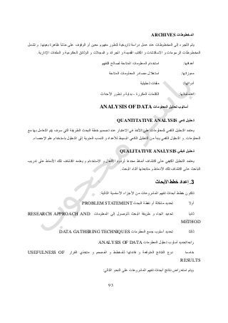 73
‫المخطوطات‬ARCHIVES
‫بعينها‬ ‫ظاهرة‬ ‫منشأ‬ ‫على‬ ‫الوقوف‬ ‫أو‬ ‫معين‬ ‫مفهوم‬ ‫لتطور‬ ‫تاريخية‬ ‫دراسة‬ ‫عمل‬ ‫عند‬ ‫المخطوطات‬ ‫إلى‬ ‫اللجوء‬ ‫يتم‬.‫تشمل‬ ‫و‬
‫الملف‬ ‫و‬ ‫الحكومية‬ ‫الوثائق‬ ‫و‬ ‫المجالت‬ ‫و‬ ‫الجرائد‬ ‫و‬ ‫القديمة‬ ‫الكتب‬ ‫و‬ ‫االسكتشات‬ ‫و‬ ‫الرسومات‬ ‫المخطوطات‬‫اإلدارية‬ ‫ات‬.
‫أهدافها‬:‫التقييم‬ ‫لصالح‬ ‫المتاحة‬ ‫المعلومات‬ ‫استخدام‬
‫مميزاتها‬:‫المتاحة‬ ‫المعلومات‬ ‫مصادر‬ ‫استغالل‬
‫أدواتها‬:‫تحليلية‬ ‫ملفات‬
‫اهتماماتها‬:‫المكررة‬ ‫الكلمات‬-‫األحداث‬ ‫تطور‬ ‫و‬ ‫بداية‬
‫المعلومات‬ ‫تحليل‬ ‫أساليب‬ANALYSIS OF DATA
‫كمي‬ ‫تحليل‬QUANTITATIVE ANALYSIS
‫مع‬ ‫بها‬ ‫التعامل‬ ‫يتم‬ ‫سوف‬ ‫التي‬ ‫الطريقة‬ ‫البحث‬ ‫خطة‬ ‫تصميم‬ ‫عند‬ ‫االعتبار‬ ‫في‬ ‫األخذ‬ ‫على‬ ‫للمعلومات‬ ‫الكمي‬ ‫التحليل‬ ‫يعتمد‬
‫المعلومات‬.‫اإلحصاء‬ ‫علم‬ ‫باستخدام‬ ‫التحليل‬ ‫إلى‬ ‫المئوية‬ ‫النسب‬ ‫و‬ ‫لألعداد‬ ‫البسيط‬ ‫الكمي‬ ‫التحليل‬ ‫من‬ ‫يبدأ‬ ‫الكمي‬ ‫التحليل‬ ‫و‬.
‫كيفي‬ ‫تحليل‬QUALITATIVE ANALYSIS
‫يع‬‫تدريب‬ ‫على‬ ‫األنماط‬ ‫تلك‬ ‫اكتشاف‬ ‫يعتمد‬ ‫و‬ ‫االستخدام‬ ‫و‬ ‫األفعال‬ ‫لردود‬ ‫محددة‬ ‫أنماط‬ ‫اكتشاف‬ ‫على‬ ‫الكيفي‬ ‫التحليل‬ ‫تمد‬
‫البحث‬ ‫أثناء‬ ‫متابعتها‬ ‫و‬ ‫األنماط‬ ‫تلك‬ ‫اكتشاف‬ ‫على‬ ‫الباحث‬.
3.‫األبحاث‬ ‫خطط‬ ‫إعداد‬
‫التالية‬ ‫األساسية‬ ‫األجزاء‬ ‫من‬ ‫المشروعات‬ ‫تقييم‬ ‫أبحاث‬ ‫خطط‬ ‫تتكون‬:
‫أوال‬‫مشك‬ ‫تحديد‬‫البحث‬ ‫نقطة‬ ‫أو‬ ‫لة‬PROBLEM STATEMENT
‫ثانيا‬‫المعلومات‬ ‫إلى‬ ‫للوصول‬ ‫البحث‬ ‫طريقة‬ ‫و‬ ‫اتجاه‬ ‫تحديد‬RESEARCH APPROACH AND
METHOD
‫ثالثا‬‫المعلومات‬ ‫جمع‬ ‫أسلوب‬ ‫تحديد‬DATA GATHERING TECHNIQUES
‫رابعا‬‫المعلومات‬ ‫تحليل‬ ‫أسلوب‬ ‫تحديد‬ANALYSIS OF DATA
‫خامسا‬‫و‬ ‫المتوقعة‬ ‫النتائج‬ ‫نوع‬‫القرار‬ ‫متخذي‬ ‫و‬ ‫المصمم‬ ‫و‬ ‫للمخطط‬ ‫فائدتها‬USEFULNESS OF
RESULTS
‫التالي‬ ‫النحو‬ ‫على‬ ‫المشروعات‬ ‫تقييم‬ ‫أبحاث‬ ‫نتائج‬ ‫استعراض‬ ‫ويتم‬:
 