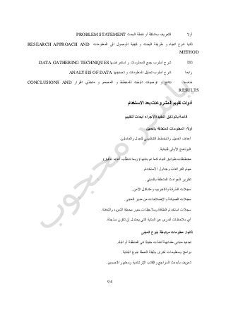 72
‫أوال‬‫البحث‬ ‫نقطة‬ ‫أو‬ ‫بمشكلة‬ ‫التعريف‬PROBLEM STATEMENT
‫ثانيا‬‫المعلومات‬ ‫الى‬ ‫الوصول‬ ‫كيفية‬ ‫و‬ ‫البحث‬ ‫طريقة‬ ‫و‬ ‫اتجاه‬ ‫شرح‬RESEARCH APPROACH AND
METHOD
‫ثالثا‬‫استعراضها‬ ‫و‬ ‫المعلومات‬ ‫جمع‬ ‫أسلوب‬ ‫شرح‬DATA GATHERING TECHNIQUES
‫رابعا‬‫تصنيفها‬ ‫و‬ ‫المعلومات‬ ‫تحليل‬ ‫أسلوب‬ ‫شرح‬ANALYSIS OF DATA
‫خامسا‬‫القرار‬ ‫متخذي‬ ‫و‬ ‫المصمم‬ ‫و‬ ‫للمخطط‬ ‫البحث‬ ‫توصيات‬ ‫و‬ ‫نتائج‬CONCLUSIONS AND
RESULTS
‫تقييم‬ ‫أدوات‬‫االستخدام‬ ‫بعد‬ ‫المشروعات‬
‫قائم‬‫التقييم‬ ‫أبحاث‬ ‫إلجراء‬ ‫المفيدة‬ ‫بالوثائق‬ ‫ة‬
‫أوال‬:‫بالعميل‬ ‫المتعلقة‬ ‫المعلومات‬
‫والعاملين‬ ‫للعمل‬ ‫التنظيمي‬ ‫والمخطط‬ ‫العميل‬ ‫أهداف‬.
‫للبناية‬ ‫األولى‬ ‫البرنامج‬.
‫بنائها‬ ‫تم‬ ‫كما‬ ‫البناء‬ ‫طوابق‬ ‫مخططات‬(‫تدقيق‬ ‫أعاده‬ ‫ب‬ّ‫ل‬‫تتط‬ ‫ربما‬.)
‫وجداول‬ ‫الفراغات‬ ‫مهام‬‫االستخدام‬.
‫الحواد‬ ‫تقارير‬‫بالمبنى‬ ‫المتعلقة‬ ‫ث‬.
‫األمن‬ ‫ومشاكل‬ ‫والتخريب‬ ‫ّرقة‬‫س‬‫ال‬ ‫سجالت‬.
‫المبنى‬ ‫مدير‬ ‫من‬ ‫واإلصالحات‬ ‫الصيانة‬ ‫سجالت‬.
‫والتدفئة‬ ‫التبريد‬ ‫محطة‬ ‫مدير‬ ‫ومالحظات‬ ‫الطاقة‬ ‫استخدام‬ ‫سجالت‬.
‫ّجلة‬‫س‬‫م‬ ‫تكون‬ ‫أن‬ ‫يحتمل‬ ‫التي‬ ‫البناية‬ ‫عن‬ ‫أخرى‬ ‫مالحظات‬ ‫أي‬.
‫ثانيا‬:‫المبنى‬ ‫بنوع‬ ‫مرتبطة‬ ‫معلومات‬
‫م‬ ‫تحديد‬‫البلد‬ ‫أو‬ ‫المنطقة‬ ‫في‬ ‫حديثا‬ ‫أنشأت‬ ‫مشابهة‬ ‫باني‬.
‫البناية‬ ‫بنوع‬ ‫الصلة‬ ‫وثيقة‬ ‫أخرى‬ ‫ومعلومات‬ ‫برامج‬.
‫التصميم‬ ‫ومعايير‬ ‫اإلرشادية‬ ‫والكتب‬ ‫المراجع‬ ‫بأحدث‬ ‫تعريف‬.
 