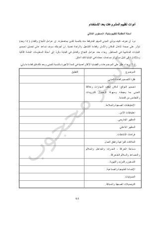 75
‫أدوات‬‫ل‬‫االستخدام‬ ‫بعد‬ ‫المشروعات‬ ‫تقييم‬
‫بناية‬ ‫لتقييم‬ ‫المقابلة‬ ‫أسئلة‬:‫الداللي‬ ‫المستوى‬
‫المب‬ ‫ي‬ّ‫د‬‫يؤ‬ ‫كيف‬ ‫نعرف‬ ‫أن‬ ّ‫د‬‫نو‬‫يستعملونه‬ ‫للذين‬ ‫بالنسبة‬ ‫منه‬ ‫المتوقعة‬ ‫المهام‬ ‫نى‬.‫والفشل‬ ‫جاح‬ّ‫ن‬‫ال‬ ‫عوامل‬ ‫إن‬(‫وجد‬ ‫إذا‬)
‫نفسية‬ ‫والراحة‬ ‫التشغيل‬ ‫وكفاءة‬ ‫واألمان‬ ‫المكان‬ ‫اغل‬ّ‫ش‬ ‫صحة‬ ‫على‬ ‫تؤثر‬.‫تصميم‬ ‫ّن‬‫ي‬‫تحس‬ ‫على‬ ‫تساعد‬ ‫سوف‬ ‫أجوبتك‬ ‫إن‬
‫المستقبل‬ ‫في‬ ‫المشابهة‬ ‫البنايات‬.‫ب‬ ‫البناية‬ ‫في‬ ‫والفشل‬ ‫النجاح‬ ‫عوامل‬ ‫حدد‬ ‫رجاء‬‫الية‬ّ‫ت‬‫ال‬ ‫العامة‬ ‫المعلومات‬ ‫أسئلة‬ ‫إلى‬ ّ‫د‬‫الر‬
‫أمكن‬ ‫كلما‬ ‫البناية‬ ‫في‬ ‫دة‬ّ‫د‬‫مح‬ ‫مساحات‬ ‫أو‬ ‫ق‬ّ‫ث‬‫مو‬ ‫ليل‬ّ‫د‬ ‫إلى‬ ‫وباإلشارة‬.
‫أوال‬:‫يلي‬ ‫ما‬ ‫كفاءة‬ ‫ّم‬‫ي‬‫ق‬ ‫ذلك‬ ‫وبعد‬ ‫للمبنى‬ ‫بالنسبة‬ ‫األخيرة‬ ّ‫ة‬‫المد‬ ‫في‬ ‫أهمية‬ ‫األكثر‬ ‫والقضايا‬ ‫الموضوعات‬ ‫على‬ ‫ق‬ّ‫ل‬‫ع‬ ‫رجاء‬:
‫الموضوع‬‫التعليق‬
‫العام‬ ‫التصميم‬ ‫فكرة‬‫للمبنى‬ ‫ة‬.
‫الموقع‬ ‫تصميم‬:‫وعالقة‬ ‫السيارات‬ ‫إيقاف‬ ‫أماكن‬
‫للتوريدات‬ ‫الوصول‬ ‫وسهولة‬ ‫يحيطه‬ ‫بما‬ ‫المبنى‬
‫القمامة‬ ‫من‬ ‫والتخلص‬.
‫والسالمة‬ ‫الصحية‬ ‫االحتياطات‬.
‫األمن‬ ‫احتياطات‬.
‫الخارجي‬ ‫المظهر‬.
‫الداخلي‬ ‫المظهر‬.
‫شاطات‬ّ‫ن‬‫ال‬ ‫فراغات‬.
‫العمل‬ ‫وتدفق‬ ‫الفراغية‬ ‫العالقات‬.
‫مس‬‫الحركة‬ ‫احة‬-‫والساللم‬ ‫والمداخل‬ ‫الممرات‬
‫المتحركة‬ ‫والساللم‬ ‫والمصاعد‬.
‫والتهوية‬ ‫ّيد‬‫ر‬‫والتب‬ ‫التسخين‬.
‫والصناعية‬ ‫الطبيعية‬ ‫اإلضاءة‬.
‫الصوتيات‬.
‫والسباكة‬ ‫الصحية‬ ‫التوصيالت‬.
 