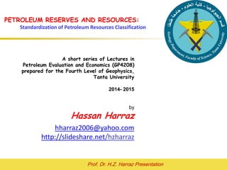 Prof. Dr. H.Z. Harraz Presentation
PETROLEUM RESERVES AND
RESOURCES
Hassan Z. Harraz
hharraz2006@yahoo.com
2015- 2016
This material is intended for use in lectures, presentations and as
handouts to students, and is provided in Power point format so as to
allow customization for the individual needs of course instructors.
Permission of the author and publisher is required for any other usage.
Please see hharraz2006@yahoo.com for contact details.
 
