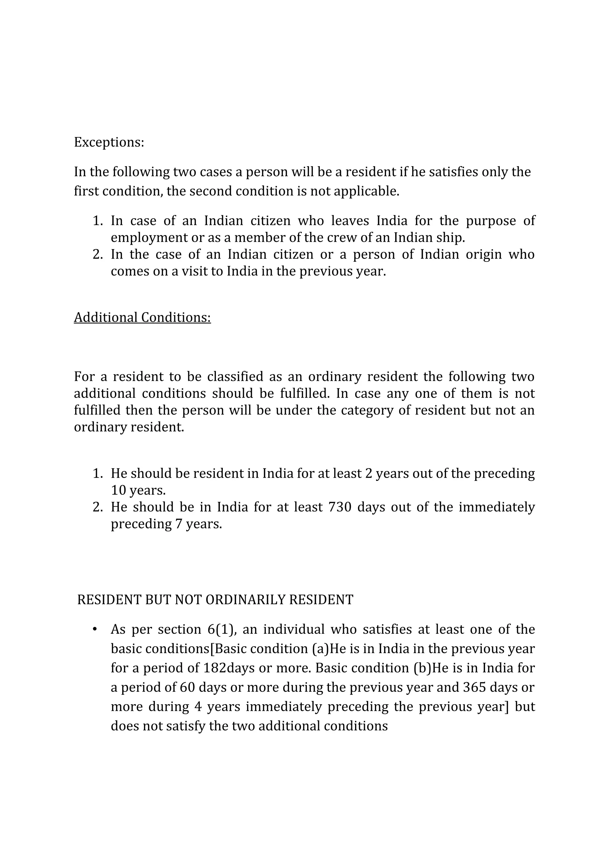 Exceptions: 
In the following two cases a person will be a resident if he satisfies only the 
first condition, the second condition is not applicable. 
1. In case of an Indian citizen who leaves India for the purpose of 
employment or as a member of the crew of an Indian ship. 
2. In the case of an Indian citizen or a person of Indian origin who 
comes on a visit to India in the previous year. 
Additional Conditions: 
For a resident to be classified as an ordinary resident the following two 
additional conditions should be fulfilled. In case any one of them is not 
fulfilled then the person will be under the category of resident but not an 
ordinary resident. 
1. He should be resident in India for at least 2 years out of the preceding 
10 years. 
2. He should be in India for at least 730 days out of the immediately 
preceding 7 years. 
RESIDENT BUT NOT ORDINARILY RESIDENT 
• As per section 6(1), an individual who satisfies at least one of the 
basic conditions[Basic condition (a)He is in India in the previous year 
for a period of 182days or more. Basic condition (b)He is in India for 
a period of 60 days or more during the previous year and 365 days or 
more during 4 years immediately preceding the previous year] but 
does not satisfy the two additional conditions 
 