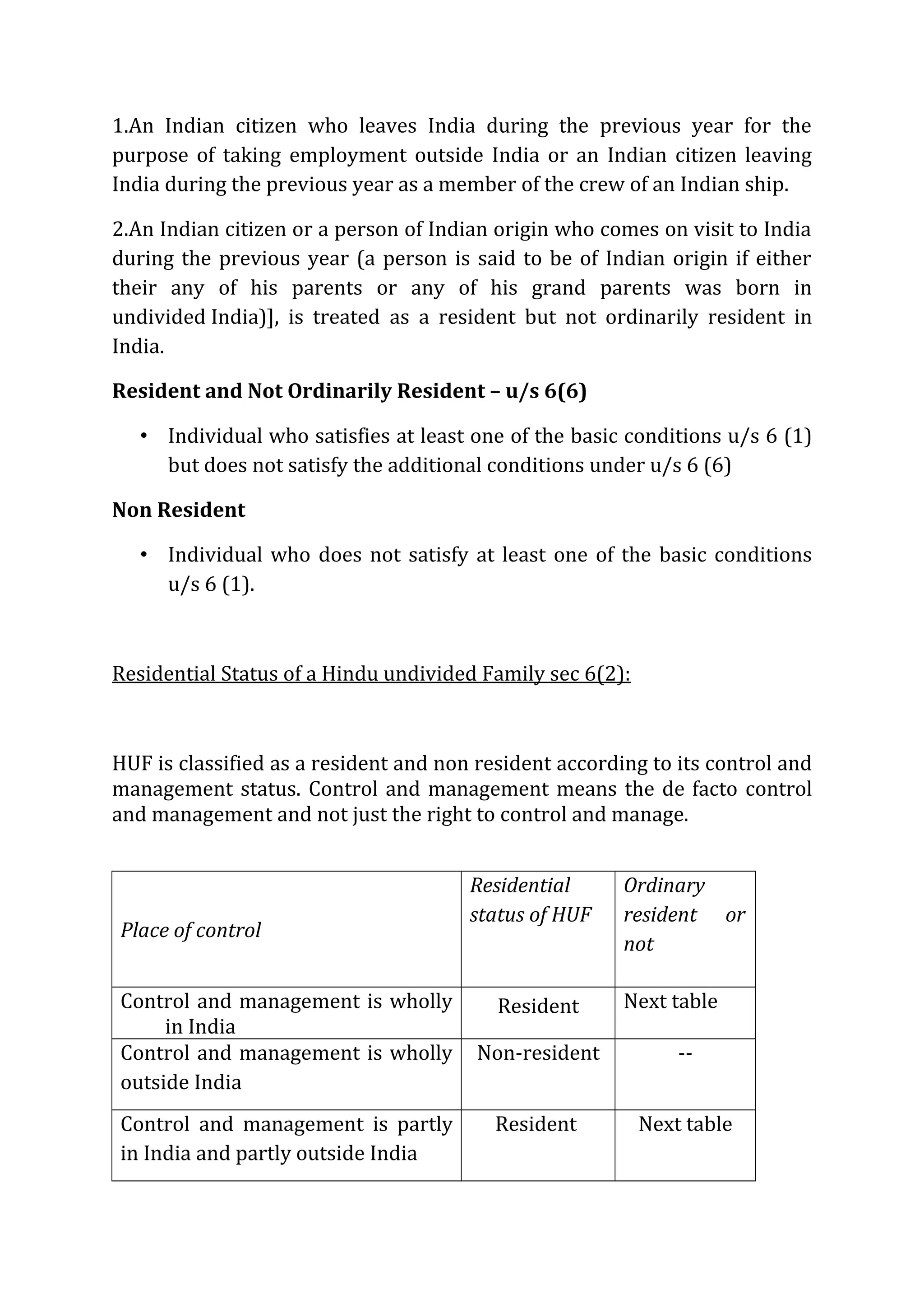 1.An Indian citizen who leaves India during the previous year for the 
purpose of taking employment outside India or an Indian citizen leaving 
India during the previous year as a member of the crew of an Indian ship. 
2.An Indian citizen or a person of Indian origin who comes on visit to India 
during the previous year (a person is said to be of Indian origin if either 
their any of his parents or any of his grand parents was born in 
undivided India)], is treated as a resident but not ordinarily resident in 
India. 
Resident and Not Ordinarily Resident – u/s 6(6) 
• Individual who satisfies at least one of the basic conditions u/s 6 (1) 
but does not satisfy the additional conditions under u/s 6 (6) 
Non Resident 
• Individual who does not satisfy at least one of the basic conditions 
u/s 6 (1). 
Residential Status of a Hindu undivided Family sec 6(2): 
HUF is classified as a resident and non resident according to its control and 
management status. Control and management means the de facto control 
and management and not just the right to control and manage. 
Place of control 
Residential 
status of HUF 
Ordinary 
resident or 
not 
Control and management is wholly 
in India 
Resident Next table 
Control and management is wholly 
outside India 
Non-resident -- 
Control and management is partly 
in India and partly outside India 
Resident Next table 
 