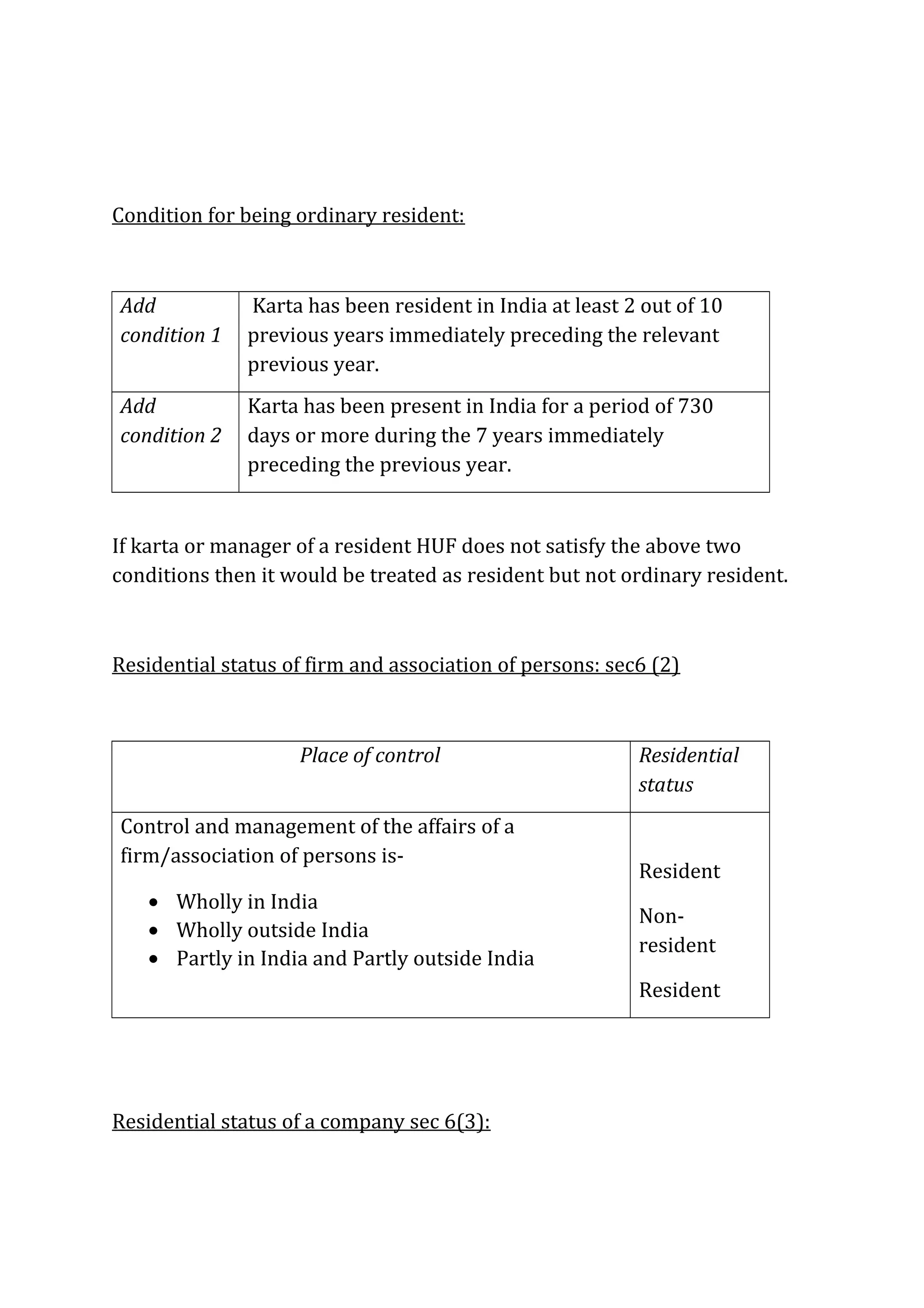 Condition for being ordinary resident: 
Add 
condition 1 
Karta has been resident in India at least 2 out of 10 
previous years immediately preceding the relevant 
previous year. 
Add 
condition 2 
Karta has been present in India for a period of 730 
days or more during the 7 years immediately 
preceding the previous year. 
If karta or manager of a resident HUF does not satisfy the above two 
conditions then it would be treated as resident but not ordinary resident. 
Residential status of firm and association of persons: sec6 (2) 
Place of control Residential 
status 
Control and management of the affairs of a 
firm/association of persons is- 
· Wholly in India 
· Wholly outside India 
· Partly in India and Partly outside India 
Resident 
Non-resident 
Resident 
Residential status of a company sec 6(3): 
 
