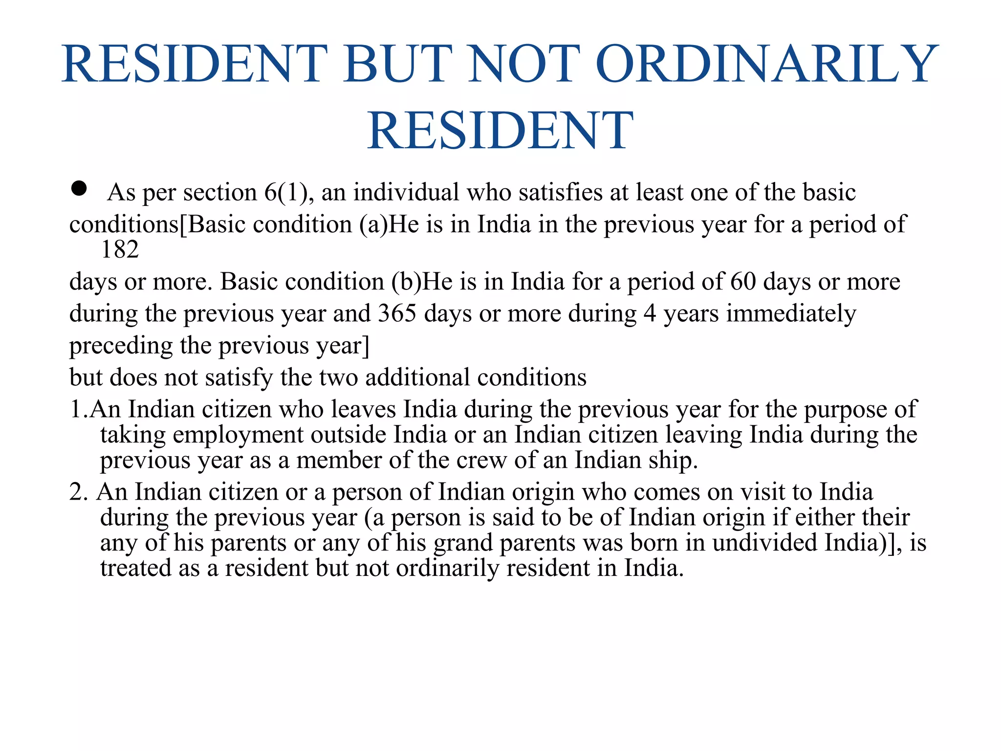 RESIDENT BUT NOT ORDINARILY 
RESIDENT 
 As per section 6(1), an individual who satisfies at least one of the basic 
conditions[Basic condition (a)He is in India in the previous year for a period of 
182 
days or more. Basic condition (b)He is in India for a period of 60 days or more 
during the previous year and 365 days or more during 4 years immediately 
preceding the previous year] 
but does not satisfy the two additional conditions 
1.An Indian citizen who leaves India during the previous year for the purpose of 
taking employment outside India or an Indian citizen leaving India during the 
previous year as a member of the crew of an Indian ship. 
2. An Indian citizen or a person of Indian origin who comes on visit to India 
during the previous year (a person is said to be of Indian origin if either their 
any of his parents or any of his grand parents was born in undivided India)], is 
treated as a resident but not ordinarily resident in India. 
 