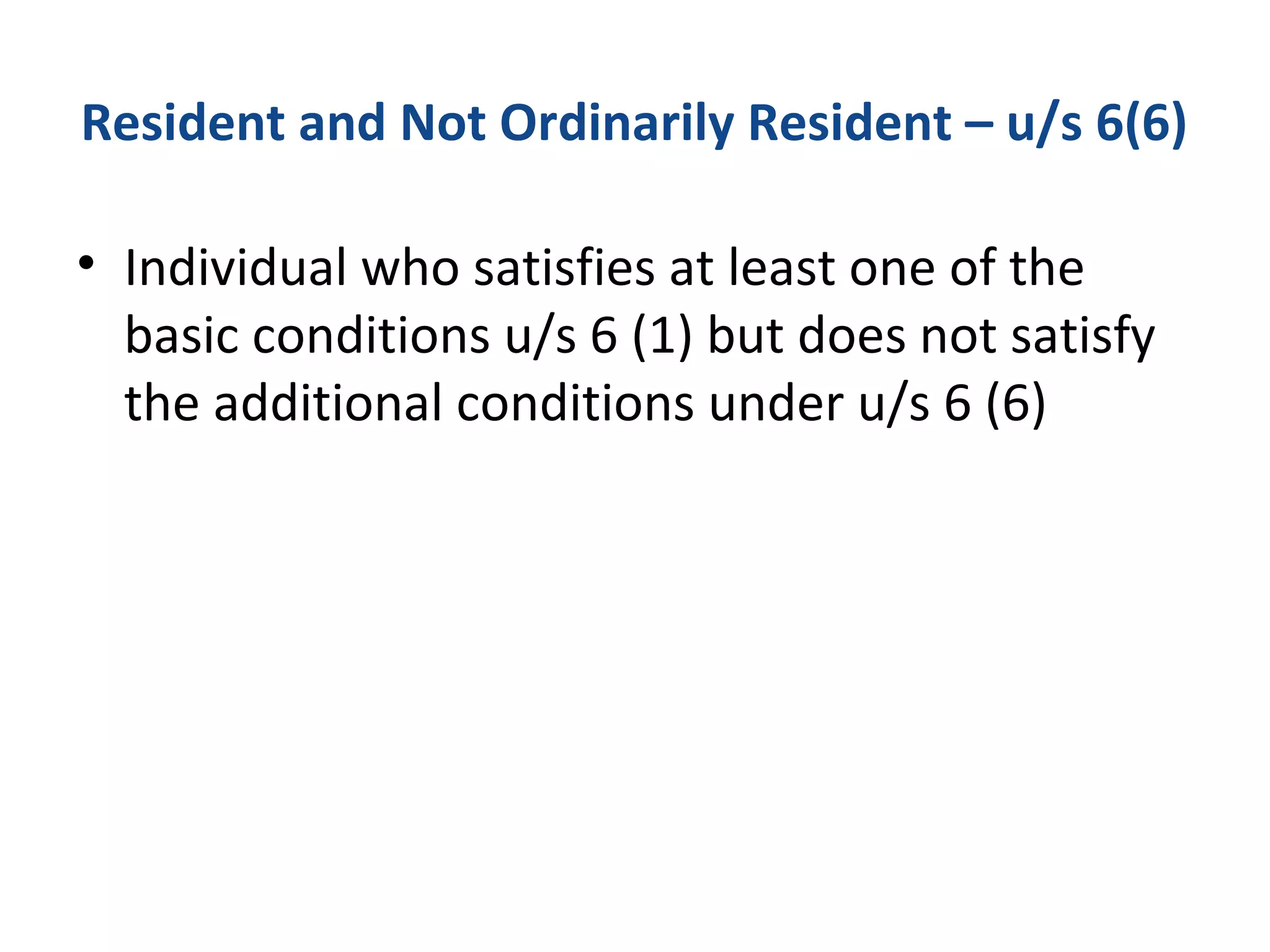 Resident and Not Ordinarily Resident – u/s 6(6) 
• Individual who satisfies at least one of the 
basic conditions u/s 6 (1) but does not satisfy 
the additional conditions under u/s 6 (6) 
 