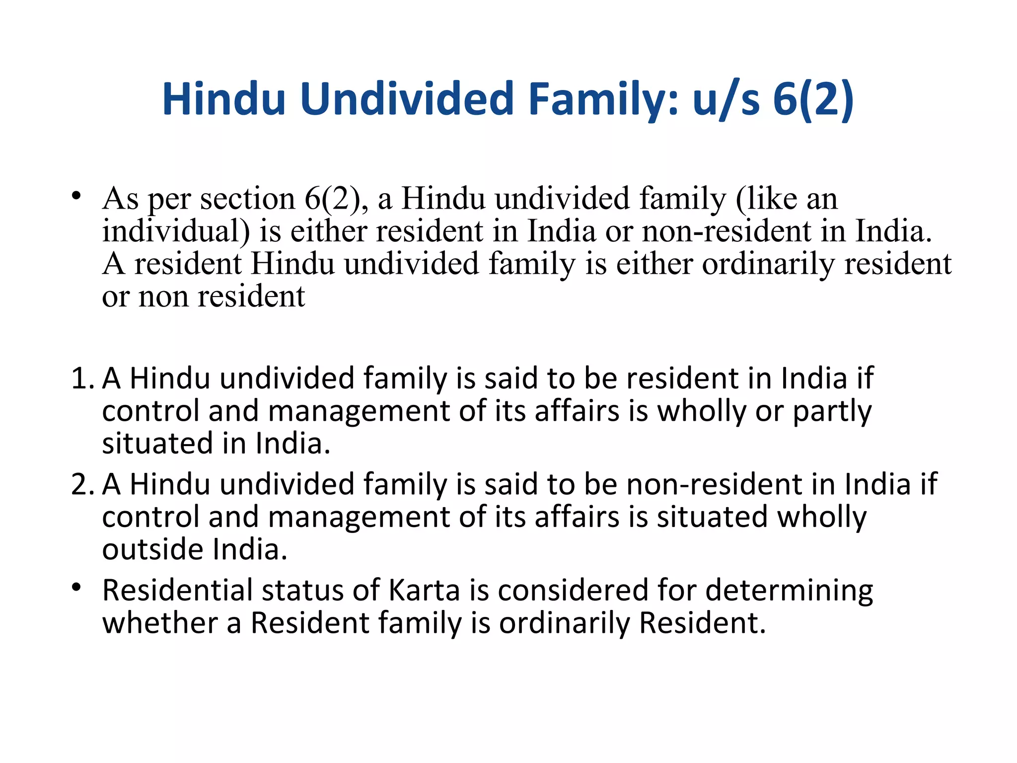 Hindu Undivided Family: u/s 6(2) 
• As per section 6(2), a Hindu undivided family (like an 
individual) is either resident in India or non-resident in India. 
A resident Hindu undivided family is either ordinarily resident 
or non resident 
1. A Hindu undivided family is said to be resident in India if 
control and management of its affairs is wholly or partly 
situated in India. 
2. A Hindu undivided family is said to be non-resident in India if 
control and management of its affairs is situated wholly 
outside India. 
• Residential status of Karta is considered for determining 
whether a Resident family is ordinarily Resident. 
 
