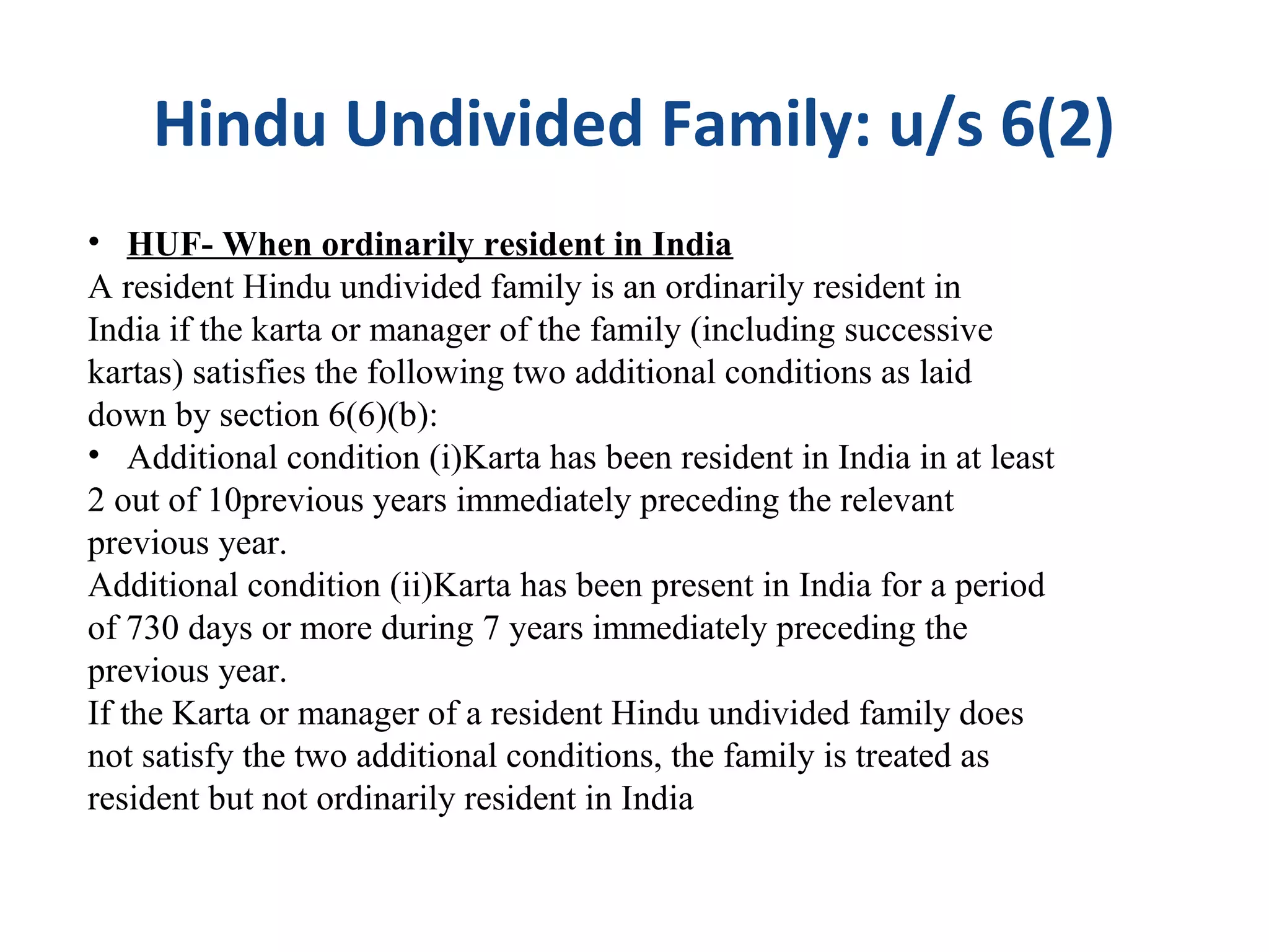 Hindu Undivided Family: u/s 6(2) 
• HUF- When ordinarily resident in India 
A resident Hindu undivided family is an ordinarily resident in 
India if the karta or manager of the family (including successive 
kartas) satisfies the following two additional conditions as laid 
down by section 6(6)(b): 
• Additional condition (i)Karta has been resident in India in at least 
2 out of 10previous years immediately preceding the relevant 
previous year. 
Additional condition (ii)Karta has been present in India for a period 
of 730 days or more during 7 years immediately preceding the 
previous year. 
If the Karta or manager of a resident Hindu undivided family does 
not satisfy the two additional conditions, the family is treated as 
resident but not ordinarily resident in India 
 