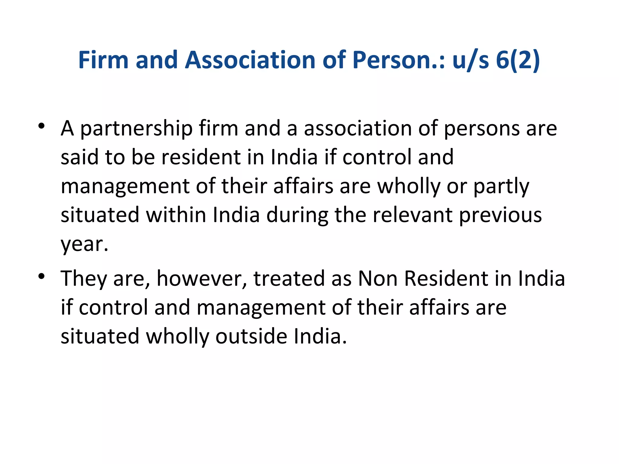 Firm and Association of Person.: u/s 6(2) 
• A partnership firm and a association of persons are 
said to be resident in India if control and 
management of their affairs are wholly or partly 
situated within India during the relevant previous 
year. 
• They are, however, treated as Non Resident in India 
if control and management of their affairs are 
situated wholly outside India. 
 