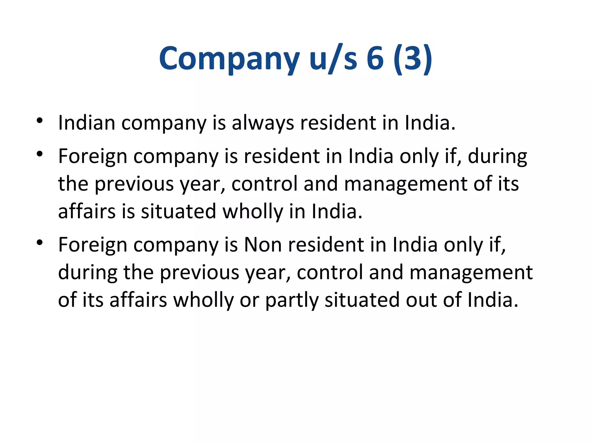 Company u/s 6 (3) 
• Indian company is always resident in India. 
• Foreign company is resident in India only if, during 
the previous year, control and management of its 
affairs is situated wholly in India. 
• Foreign company is Non resident in India only if, 
during the previous year, control and management 
of its affairs wholly or partly situated out of India. 
 
