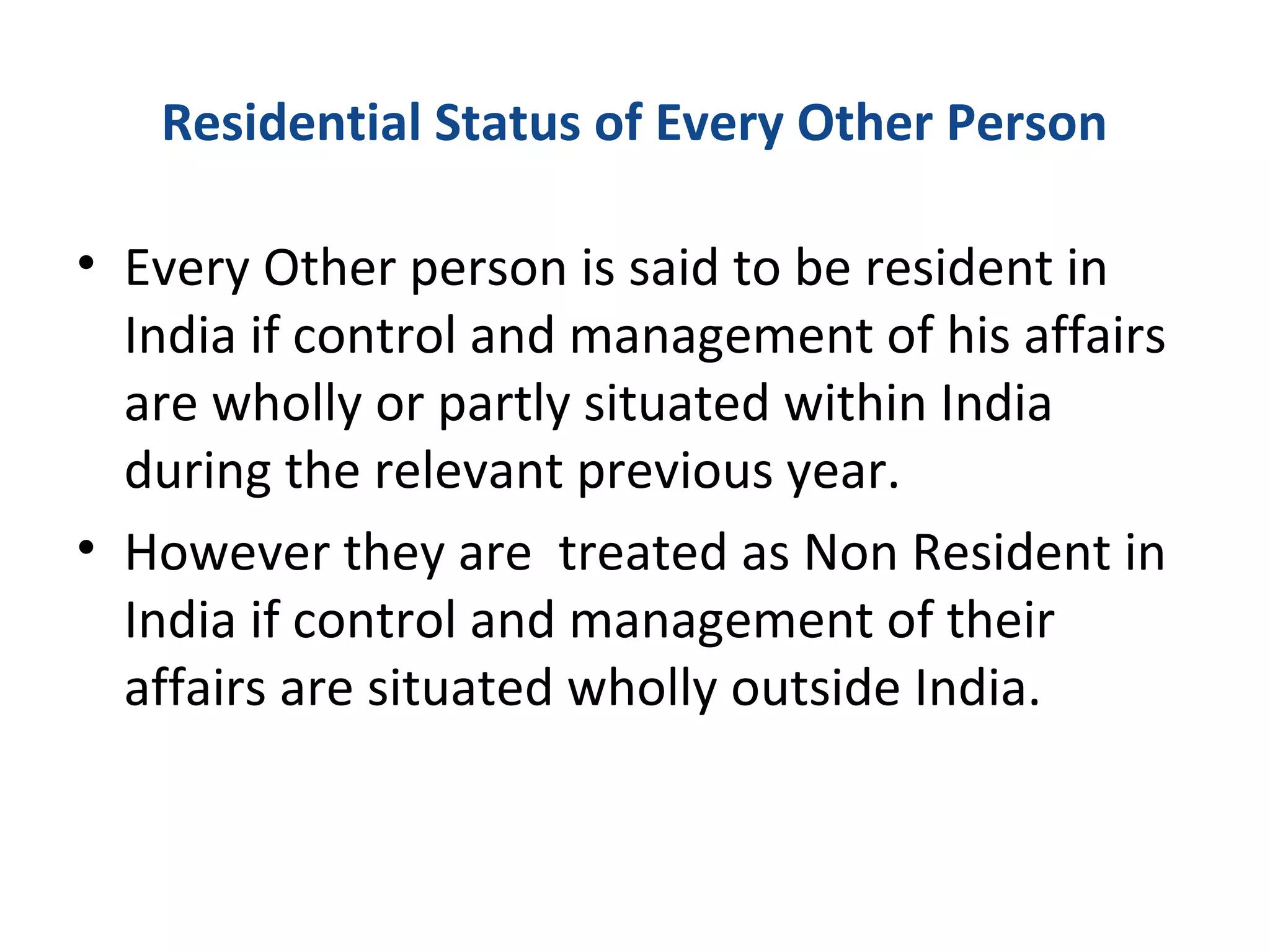 Residential Status of Every Other Person 
• Every Other person is said to be resident in 
India if control and management of his affairs 
are wholly or partly situated within India 
during the relevant previous year. 
• However they are treated as Non Resident in 
India if control and management of their 
affairs are situated wholly outside India. 
 