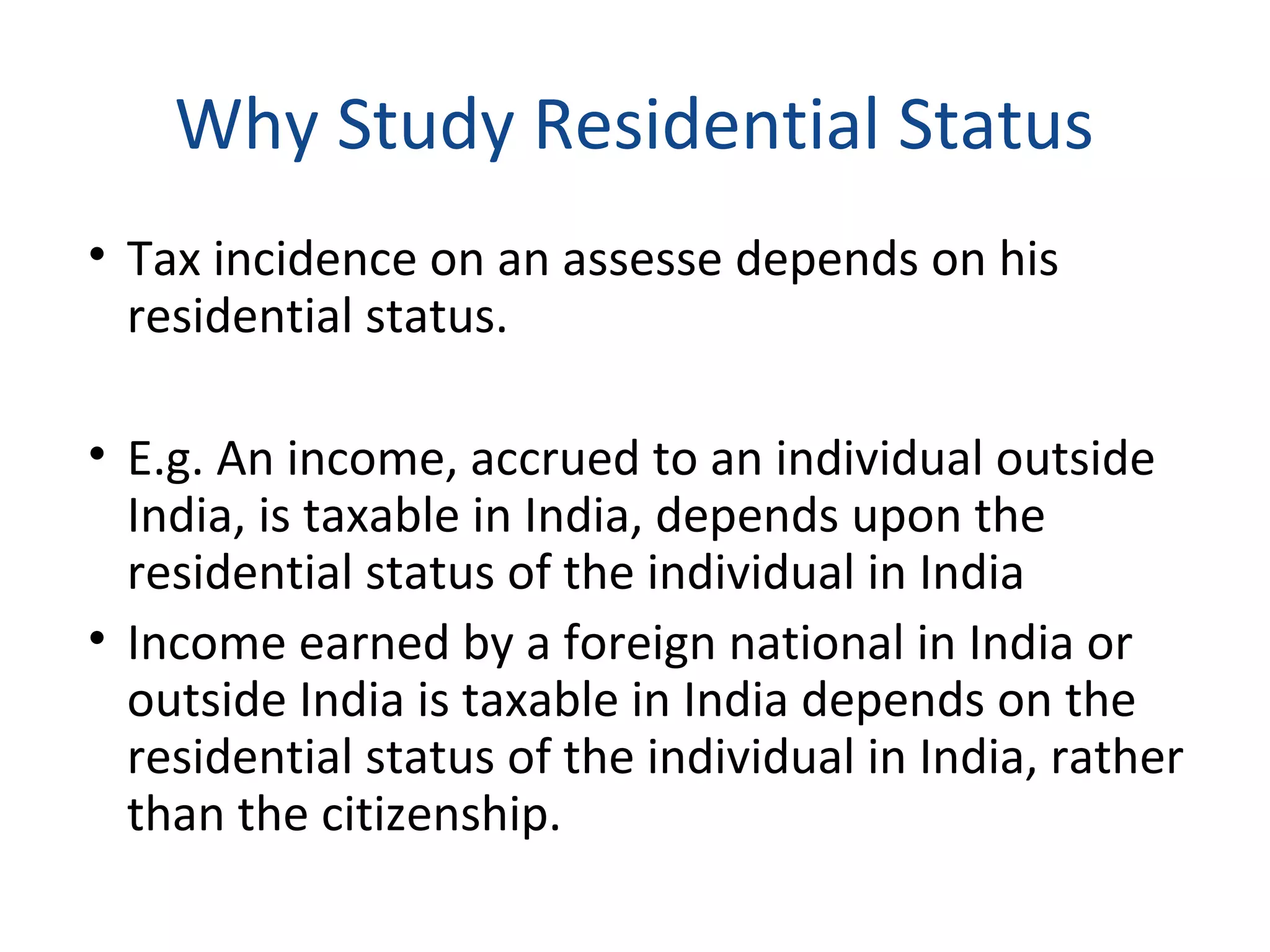 Why Study Residential Status 
• Tax incidence on an assesse depends on his 
residential status. 
• E.g. An income, accrued to an individual outside 
India, is taxable in India, depends upon the 
residential status of the individual in India 
• Income earned by a foreign national in India or 
outside India is taxable in India depends on the 
residential status of the individual in India, rather 
than the citizenship. 
 