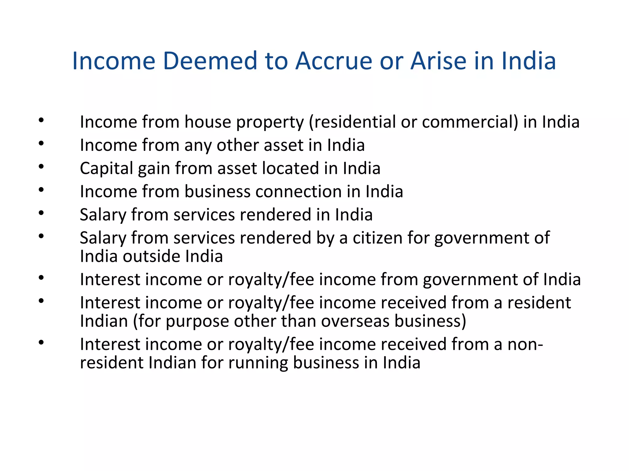 Income Deemed to Accrue or Arise in India 
• Income from house property (residential or commercial) in India 
• Income from any other asset in India 
• Capital gain from asset located in India 
• Income from business connection in India 
• Salary from services rendered in India 
• Salary from services rendered by a citizen for government of 
India outside India 
• Interest income or royalty/fee income from government of India 
• Interest income or royalty/fee income received from a resident 
Indian (for purpose other than overseas business) 
• Interest income or royalty/fee income received from a non-resident 
Indian for running business in India 
 